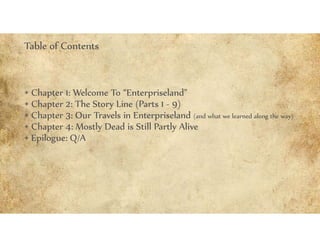 • Chapter 1: Welcome To “Enterpriseland”
• Chapter 2: The Story Line (Parts 1 - 9)
• Chapter 3: Our Travels in Enterpriseland (and what we learned along the way)
• Chapter 4: Mostly Dead is Still Partly Alive
• Epilogue: Q/A
Table of Contents
 