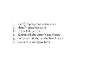 1. Clarify representative audience
2. Identify customer tasks
3. Deﬁne UX metrics
4. Benchmark the current experience
5. Compare redesign to the benchmark
6. Connect to company KPI’s
 