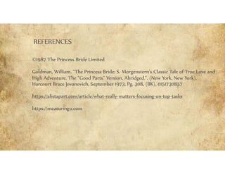 REFERENCES
©1987 The Princess Bride Limited
Goldman, William. "The Princess Bride: S. Morgenstern's Classic Tale of True Love and
High Adventure. The "Good Parts" Version, Abridged.". (New York, New York),
Harcourt Brace Jovanovich, September 1973, Pg. 308, (BK), 0151730857
https://alistapart.com/article/what-really-matters-focusing-on-top-tasks
https://measuringu.com
 