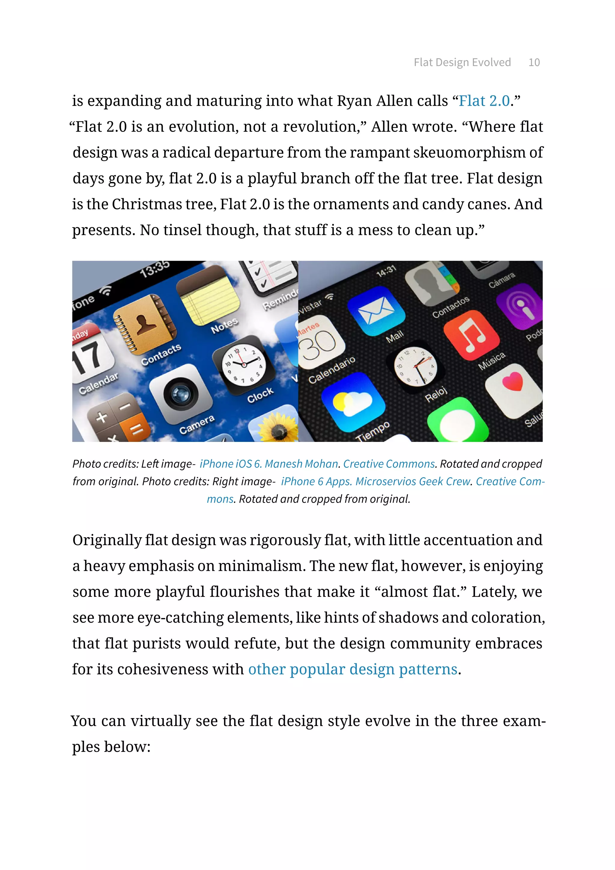 Flat Design Evolved 10
is expanding and maturing into what Ryan Allen calls “Flat 2.0.”
“Flat 2.0 is an evolution, not a revolution,” Allen wrote. “Where flat
design was a radical departure from the rampant skeuomorphism of
days gone by, flat 2.0 is a playful branch off the flat tree. Flat design
is the Christmas tree, Flat 2.0 is the ornaments and candy canes. And
presents. No tinsel though, that stuff is a mess to clean up.”
Photo credits: Left image- iPhone iOS 6. Manesh Mohan. Creative Commons. Rotated and cropped
from original. Photo credits: Right image- iPhone 6 Apps. Microservios Geek Crew. Creative Com-
mons. Rotated and cropped from original.
Originally flat design was rigorously flat, with little accentuation and
a heavy emphasis on minimalism. The new flat, however, is enjoying
some more playful flourishes that make it “almost flat.” Lately, we
see more eye-catching elements, like hints of shadows and coloration,
that flat purists would refute, but the design community embraces
for its cohesiveness with other popular design patterns.
You can virtually see the flat design style evolve in the three exam-
ples below:
 