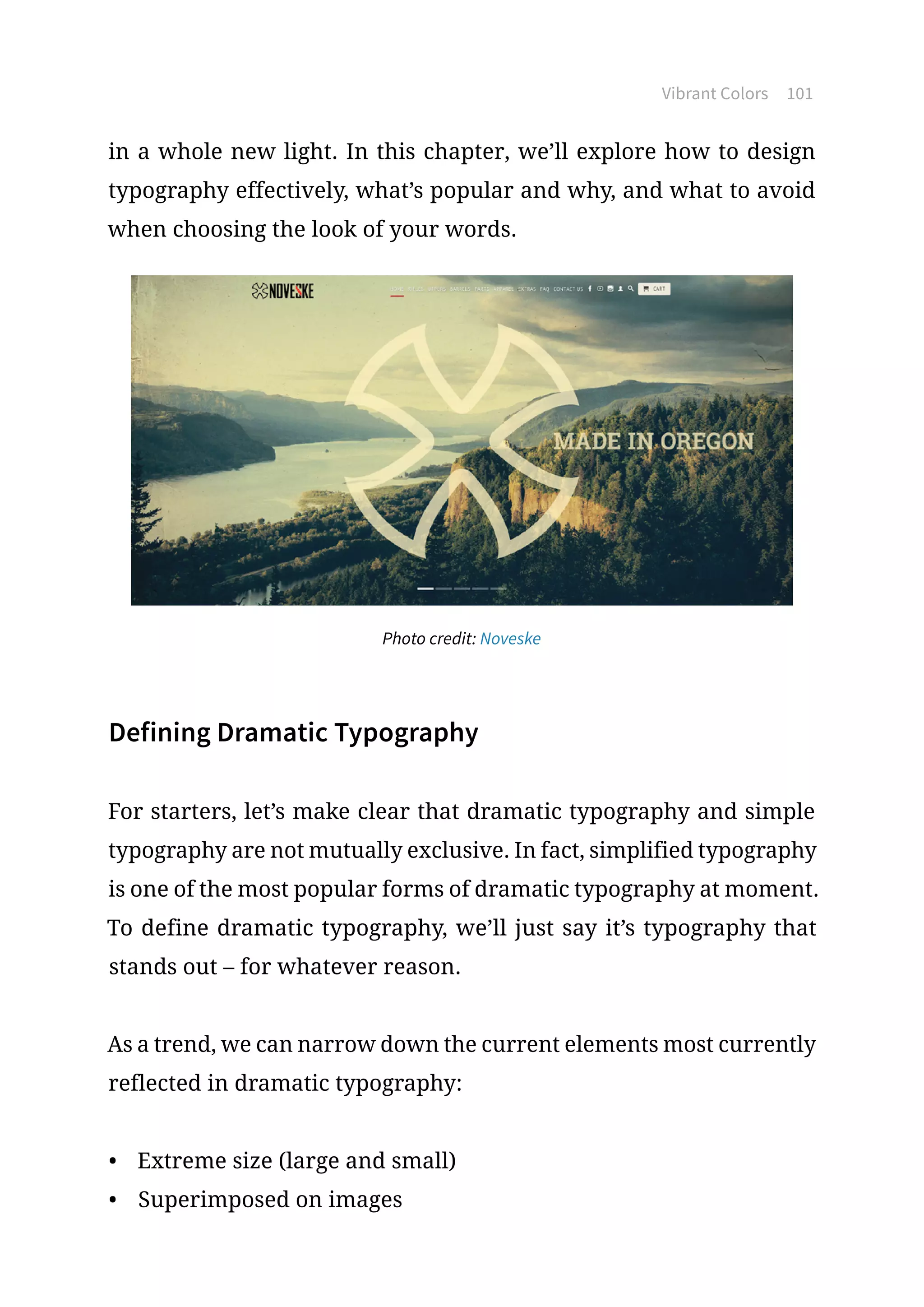Vibrant Colors 101
in a whole new light. In this chapter, we’ll explore how to design
typography effectively, what’s popular and why, and what to avoid
when choosing the look of your words.
Photo credit: Noveske
Defining Dramatic Typography
For starters, let’s make clear that dramatic typography and simple
typography are not mutually exclusive. In fact, simplified typography
is one of the most popular forms of dramatic typography at moment.
To define dramatic typography, we’ll just say it’s typography that
stands out – for whatever reason.
As a trend, we can narrow down the current elements most currently
reflected in dramatic typography:
•	 Extreme size (large and small)
•	 Superimposed on images
 