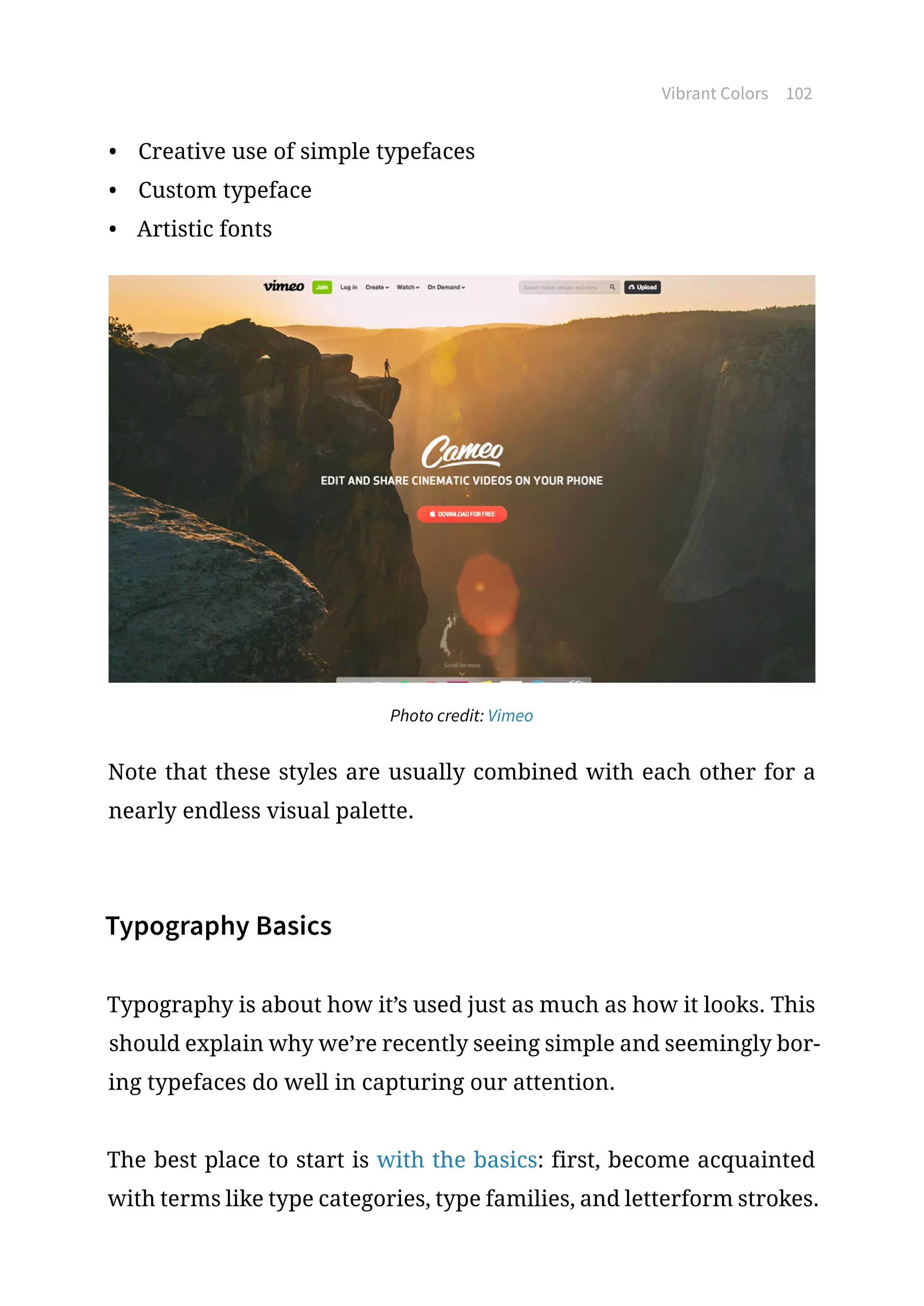 Vibrant Colors 102
•	 Creative use of simple typefaces
•	 Custom typeface
•	 Artistic fonts
Photo credit: Vimeo
Note that these styles are usually combined with each other for a
nearly endless visual palette.
Typography Basics
Typography is about how it’s used just as much as how it looks. This
should explain why we’re recently seeing simple and seemingly bor-
ing typefaces do well in capturing our attention.
The best place to start is with the basics: first, become acquainted
with terms like type categories, type families, and letterform strokes.
 