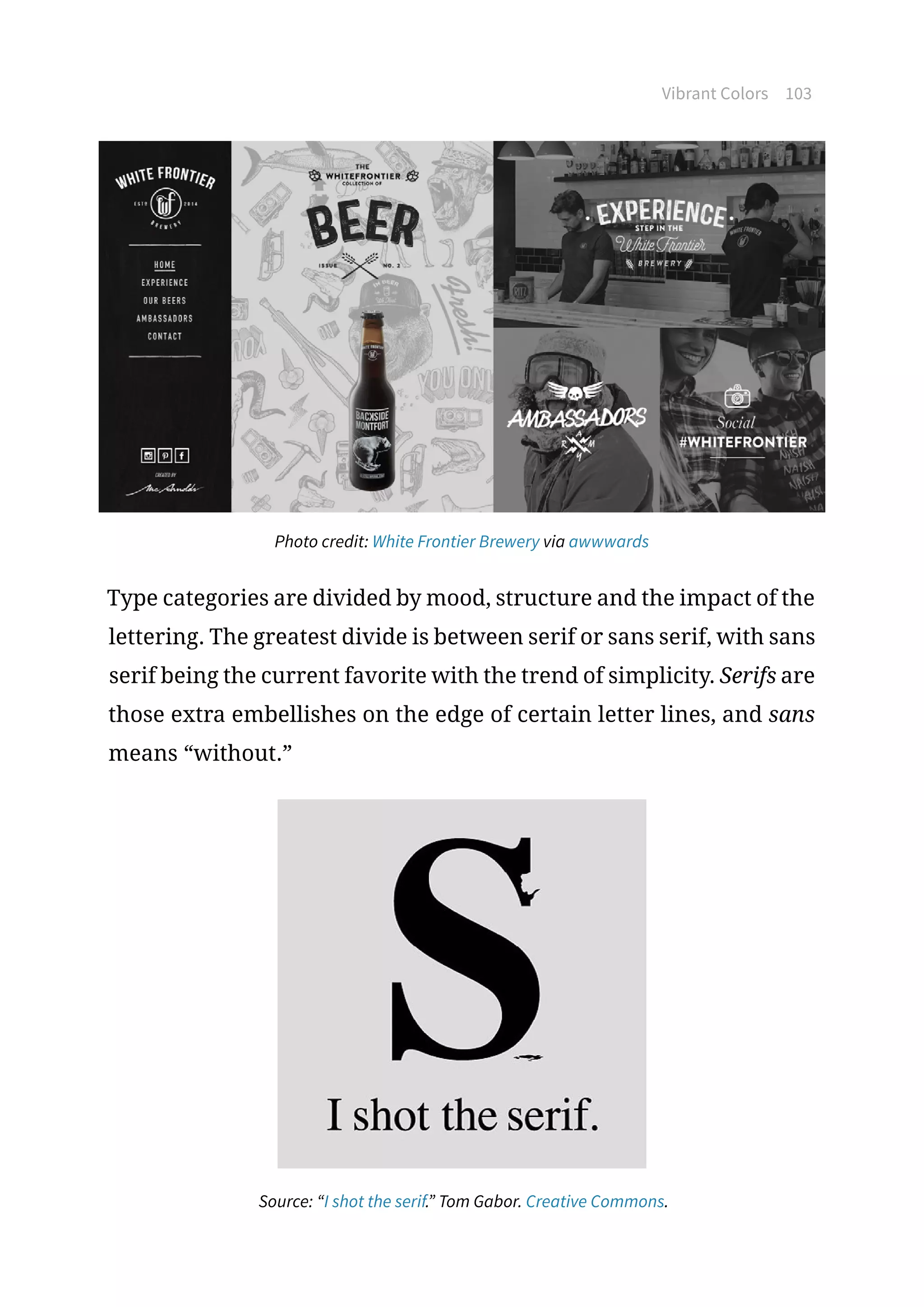 Vibrant Colors 103
Photo credit: White Frontier Brewery via awwwards
Type categories are divided by mood, structure and the impact of the
lettering. The greatest divide is between serif or sans serif, with sans
serif being the current favorite with the trend of simplicity. Serifs are
those extra embellishes on the edge of certain letter lines, and sans
means “without.”
Source: “I shot the serif.” Tom Gabor. Creative Commons.
 