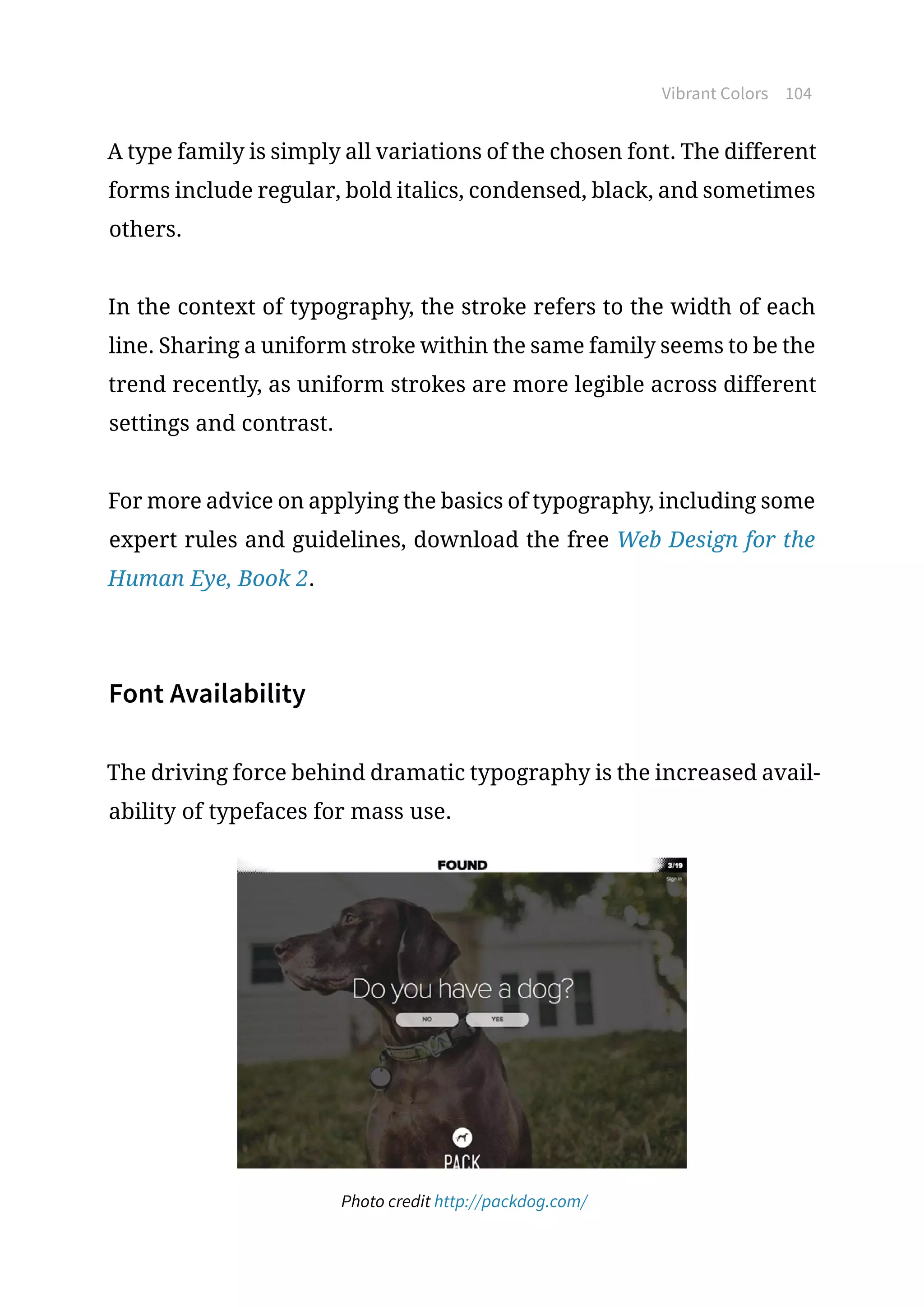 Vibrant Colors 104
A type family is simply all variations of the chosen font. The different
forms include regular, bold italics, condensed, black, and sometimes
others.
In the context of typography, the stroke refers to the width of each
line. Sharing a uniform stroke within the same family seems to be the
trend recently, as uniform strokes are more legible across different
settings and contrast.
For more advice on applying the basics of typography, including some
expert rules and guidelines, download the free Web Design for the
Human Eye, Book 2.
Font Availability
The driving force behind dramatic typography is the increased avail-
ability of typefaces for mass use.
Photo credit http://packdog.com/
 