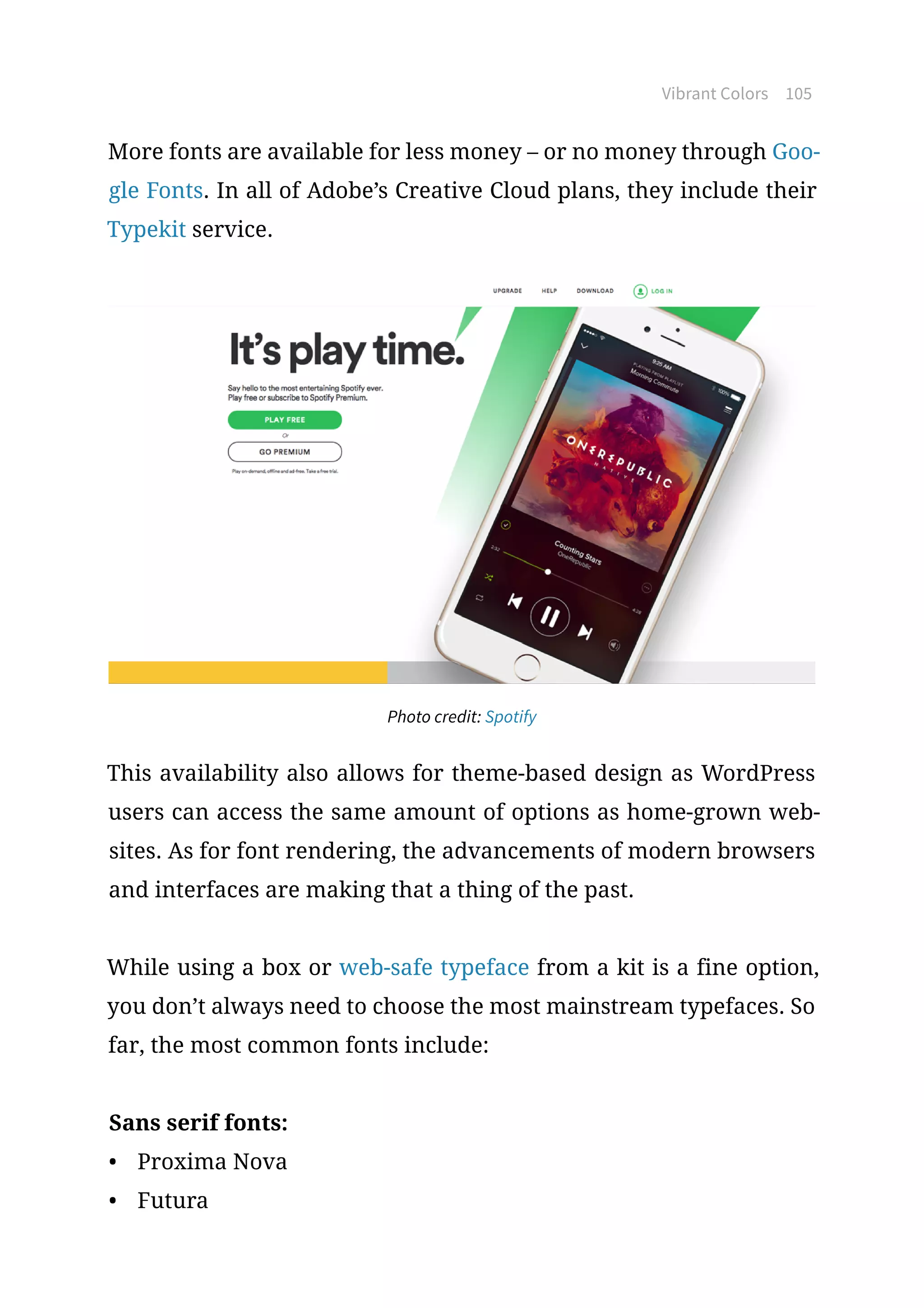 Vibrant Colors 105
More fonts are available for less money – or no money through Goo-
gle Fonts. In all of Adobe’s Creative Cloud plans, they include their
Typekit service.
Photo credit: Spotify
This availability also allows for theme-based design as WordPress
users can access the same amount of options as home-grown web-
sites. As for font rendering, the advancements of modern browsers
and interfaces are making that a thing of the past.
While using a box or web-safe typeface from a kit is a fine option,
you don’t always need to choose the most mainstream typefaces. So
far, the most common fonts include:
Sans serif fonts:
•	 Proxima Nova
•	 Futura
 