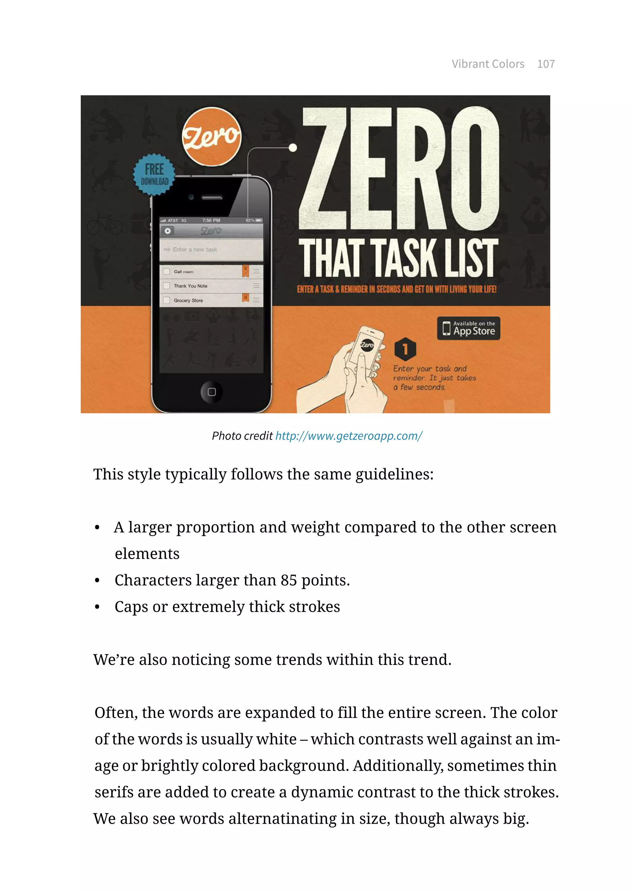 Vibrant Colors 107
Photo credit http://www.getzeroapp.com/
This style typically follows the same guidelines:
•	 A larger proportion and weight compared to the other screen
elements
•	 Characters larger than 85 points.
•	 Caps or extremely thick strokes
We’re also noticing some trends within this trend.
Often, the words are expanded to fill the entire screen. The color
of the words is usually white – which contrasts well against an im-
age or brightly colored background. Additionally, sometimes thin
serifs are added to create a dynamic contrast to the thick strokes.
We also see words alternatinating in size, though always big.
 