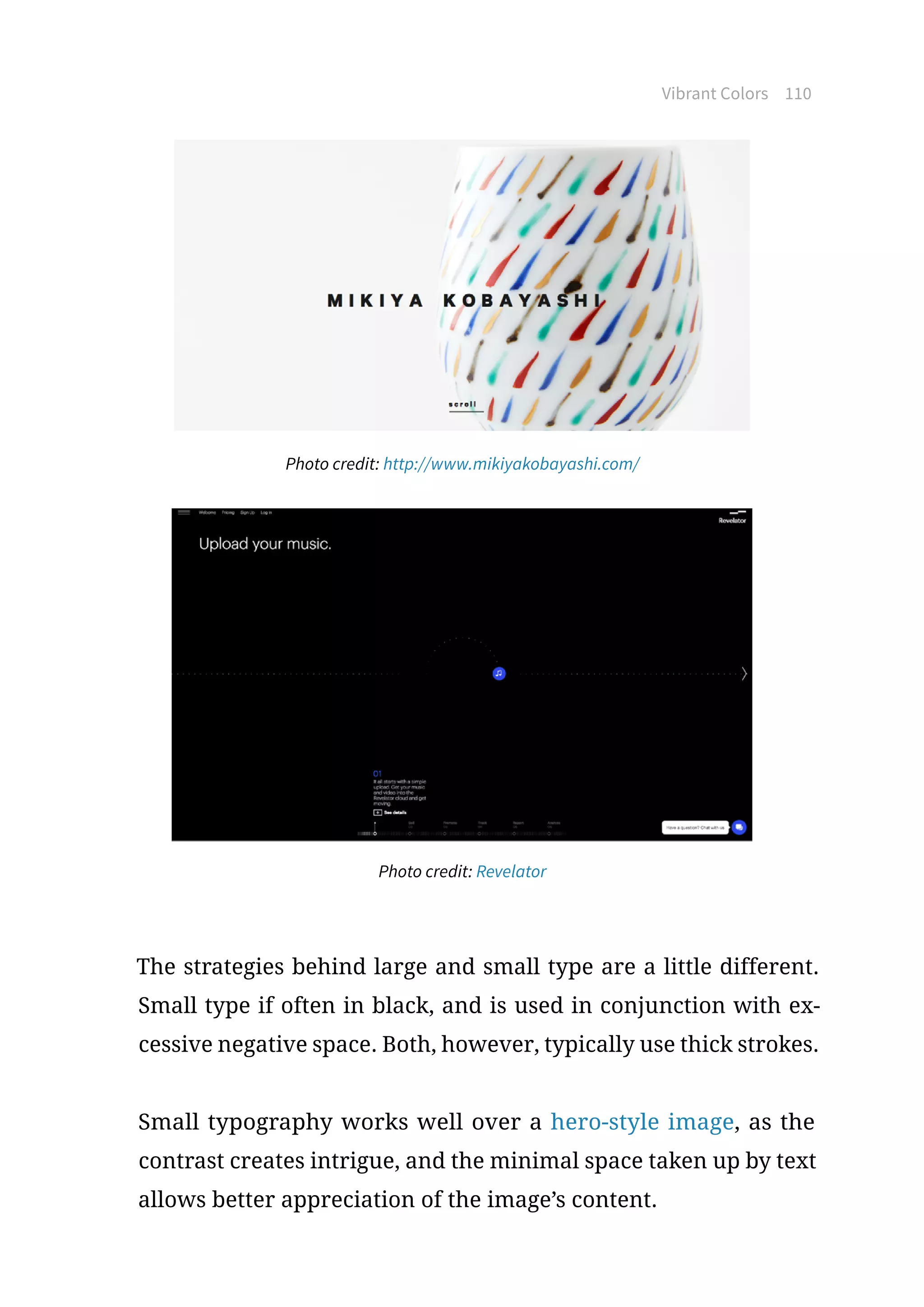 Vibrant Colors 110
Photo credit: http://www.mikiyakobayashi.com/
Photo credit: Revelator
The strategies behind large and small type are a little different.
Small type if often in black, and is used in conjunction with ex-
cessive negative space. Both, however, typically use thick strokes.
Small typography works well over a hero-style image, as the
contrast creates intrigue, and the minimal space taken up by text
allows better appreciation of the image’s content.
 
