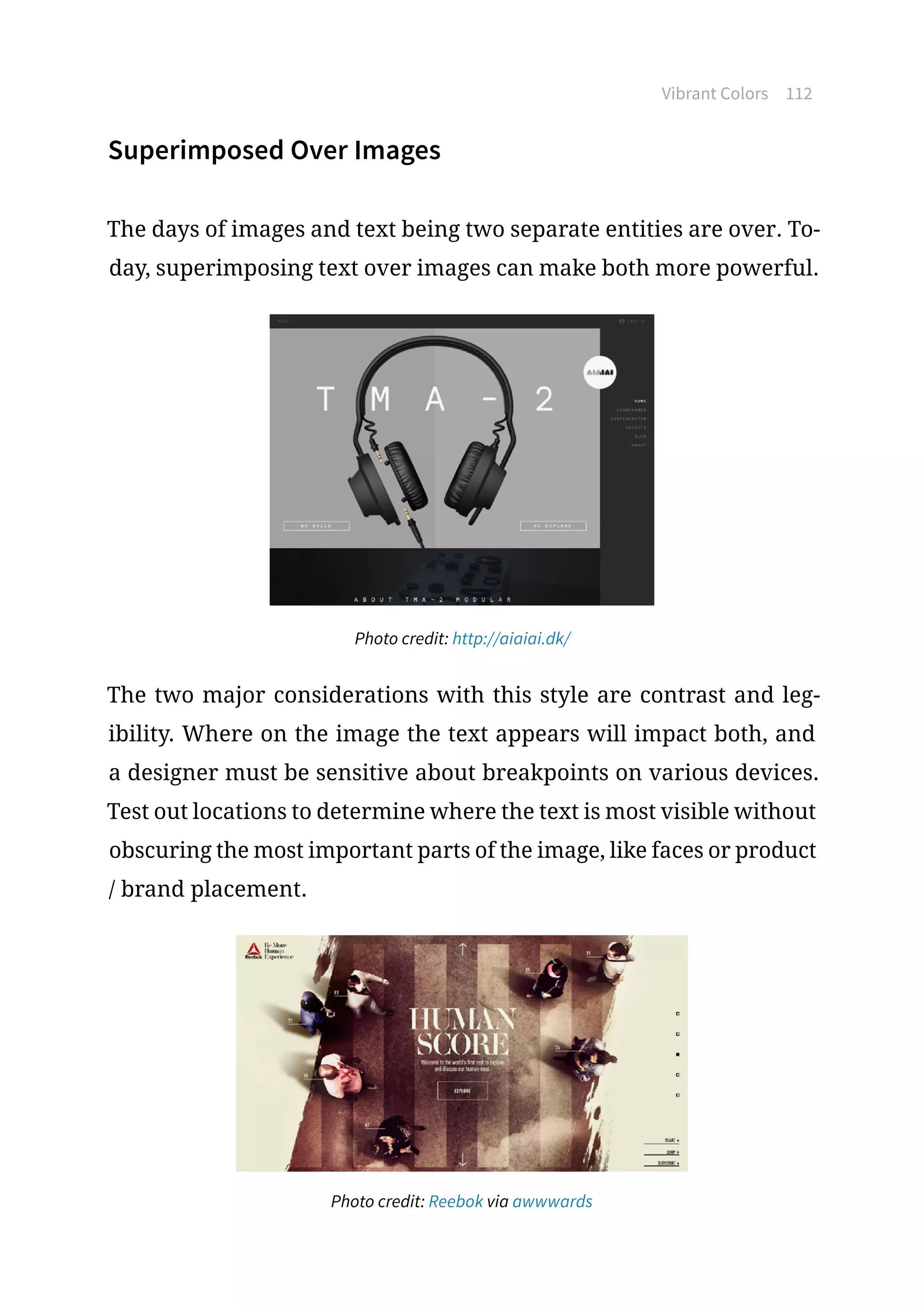 Vibrant Colors 112
Superimposed Over Images
The days of images and text being two separate entities are over. To-
day, superimposing text over images can make both more powerful.
Photo credit: http://aiaiai.dk/
The two major considerations with this style are contrast and leg-
ibility. Where on the image the text appears will impact both, and
a designer must be sensitive about breakpoints on various devices.
Test out locations to determine where the text is most visible without
obscuring the most important parts of the image, like faces or product
/ brand placement.
Photo credit: Reebok via awwwards
 