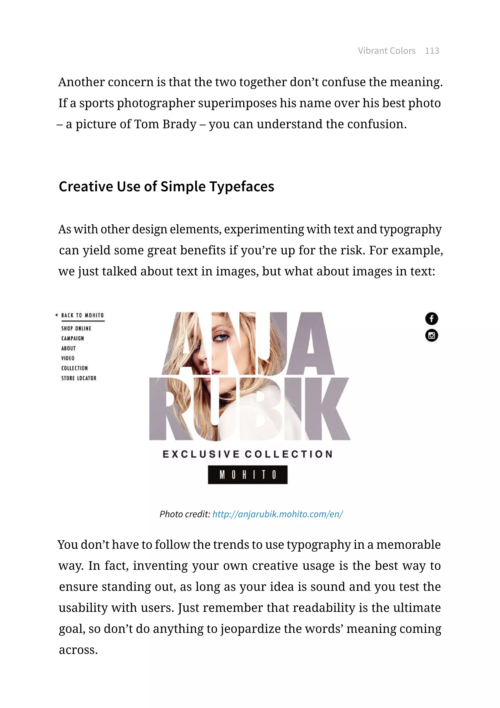 Vibrant Colors 113
Another concern is that the two together don’t confuse the meaning.
If a sports photographer superimposes his name over his best photo
– a picture of Tom Brady – you can understand the confusion.
Creative Use of Simple Typefaces
As with other design elements, experimenting with text and typography
can yield some great benefits if you’re up for the risk. For example,
we just talked about text in images, but what about images in text:
Photo credit: http://anjarubik.mohito.com/en/
You don’t have to follow the trends to use typography in a memorable
way. In fact, inventing your own creative usage is the best way to
ensure standing out, as long as your idea is sound and you test the
usability with users. Just remember that readability is the ultimate
goal, so don’t do anything to jeopardize the words’ meaning coming
across.
 