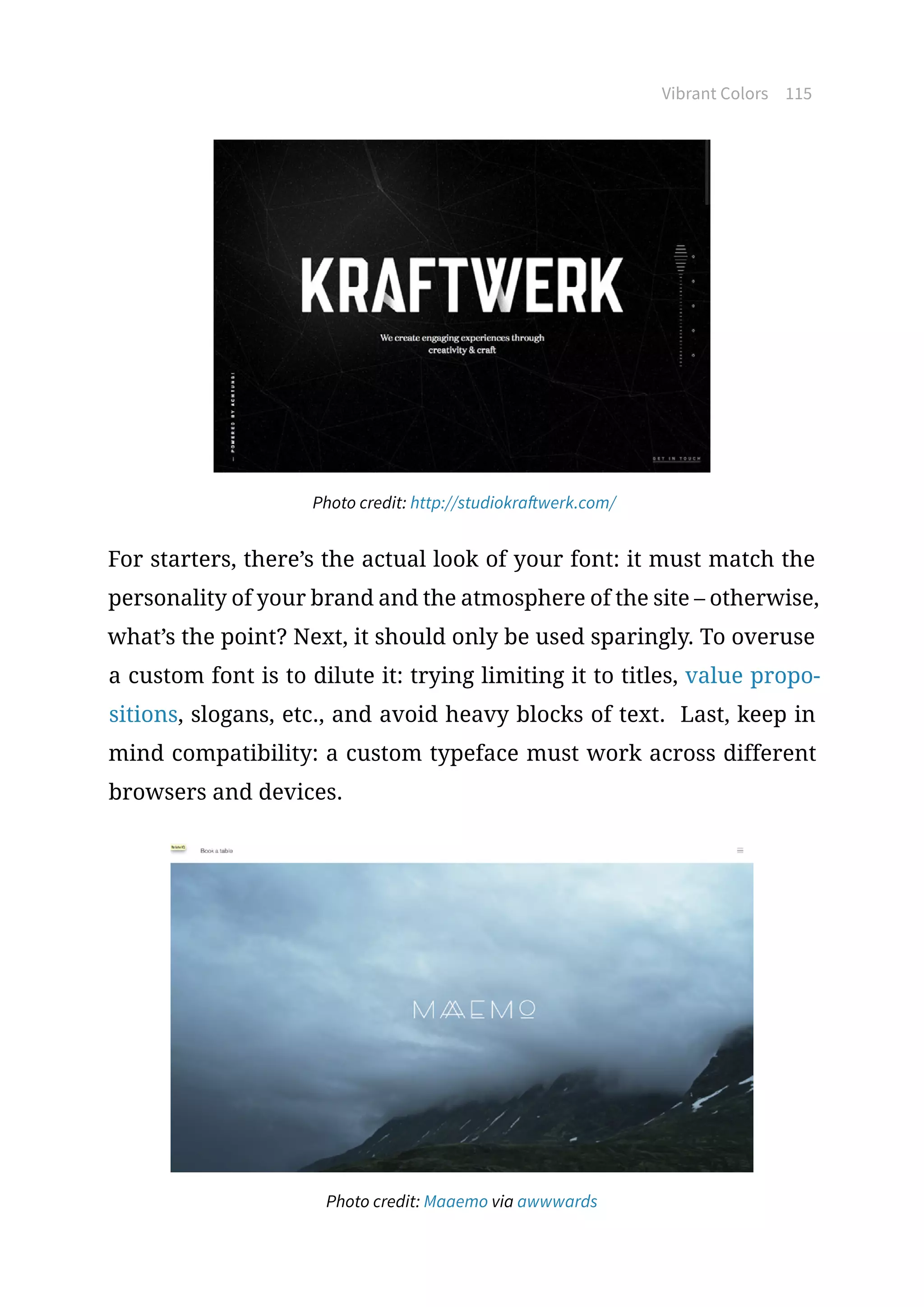 Vibrant Colors 115
Photo credit: http://studiokraftwerk.com/
For starters, there’s the actual look of your font: it must match the
personality of your brand and the atmosphere of the site – otherwise,
what’s the point? Next, it should only be used sparingly. To overuse
a custom font is to dilute it: trying limiting it to titles, value propo-
sitions, slogans, etc., and avoid heavy blocks of text. Last, keep in
mind compatibility: a custom typeface must work across different
browsers and devices.
Photo credit: Maaemo via awwwards
 
