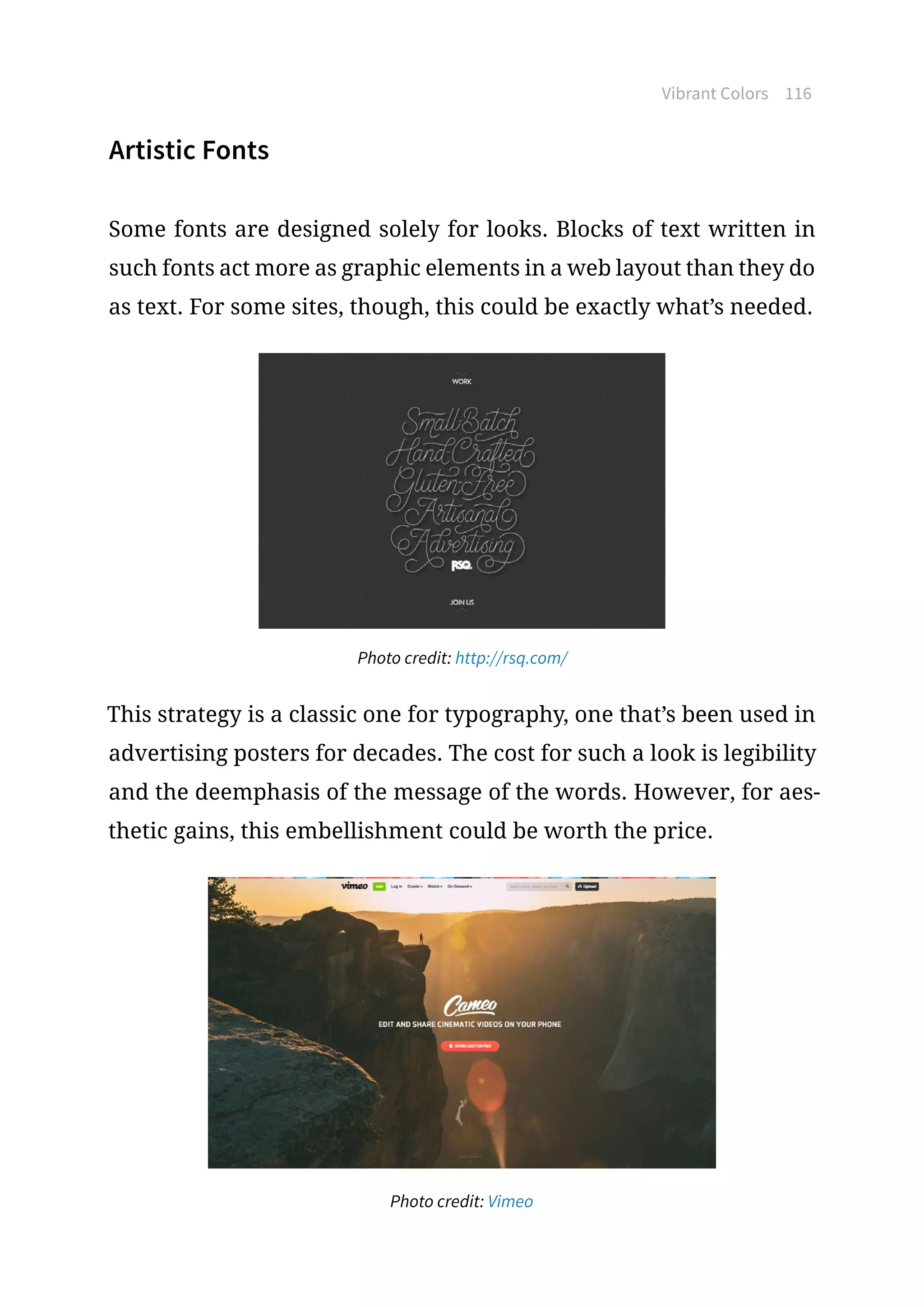 Vibrant Colors 116
Artistic Fonts
Some fonts are designed solely for looks. Blocks of text written in
such fonts act more as graphic elements in a web layout than they do
as text. For some sites, though, this could be exactly what’s needed.
Photo credit: http://rsq.com/
This strategy is a classic one for typography, one that’s been used in
advertising posters for decades. The cost for such a look is legibility
and the deemphasis of the message of the words. However, for aes-
thetic gains, this embellishment could be worth the price.
Photo credit: Vimeo
 