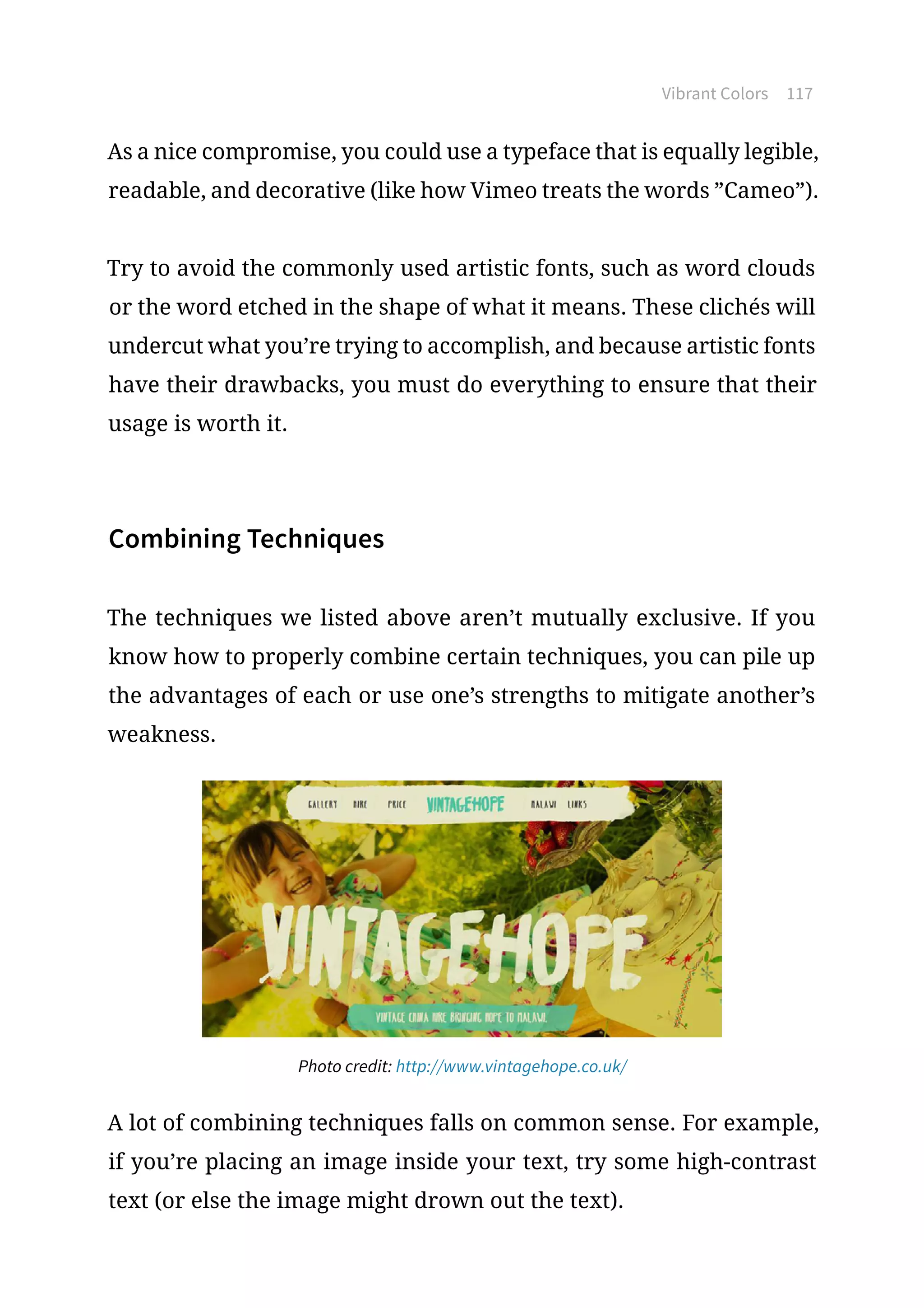 Vibrant Colors 117
As a nice compromise, you could use a typeface that is equally legible,
readable, and decorative (like how Vimeo treats the words ”Cameo”).
Try to avoid the commonly used artistic fonts, such as word clouds
or the word etched in the shape of what it means. These clichés will
undercut what you’re trying to accomplish, and because artistic fonts
have their drawbacks, you must do everything to ensure that their
usage is worth it.
Combining Techniques
The techniques we listed above aren’t mutually exclusive. If you
know how to properly combine certain techniques, you can pile up
the advantages of each or use one’s strengths to mitigate another’s
weakness.
Photo credit: http://www.vintagehope.co.uk/
A lot of combining techniques falls on common sense. For example,
if you’re placing an image inside your text, try some high-contrast
text (or else the image might drown out the text).
 