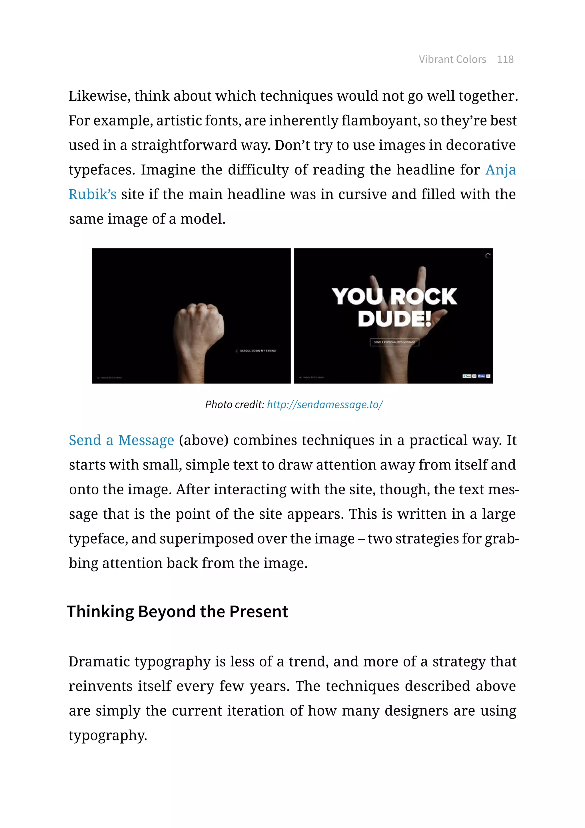 Vibrant Colors 118
Likewise, think about which techniques would not go well together.
For example, artistic fonts, are inherently flamboyant, so they’re best
used in a straightforward way. Don’t try to use images in decorative
typefaces. Imagine the difficulty of reading the headline for Anja
Rubik’s site if the main headline was in cursive and filled with the
same image of a model.
Photo credit: http://sendamessage.to/
Send a Message (above) combines techniques in a practical way. It
starts with small, simple text to draw attention away from itself and
onto the image. After interacting with the site, though, the text mes-
sage that is the point of the site appears. This is written in a large
typeface, and superimposed over the image – two strategies for grab-
bing attention back from the image.
Thinking Beyond the Present
Dramatic typography is less of a trend, and more of a strategy that
reinvents itself every few years. The techniques described above
are simply the current iteration of how many designers are using
typography.
 
