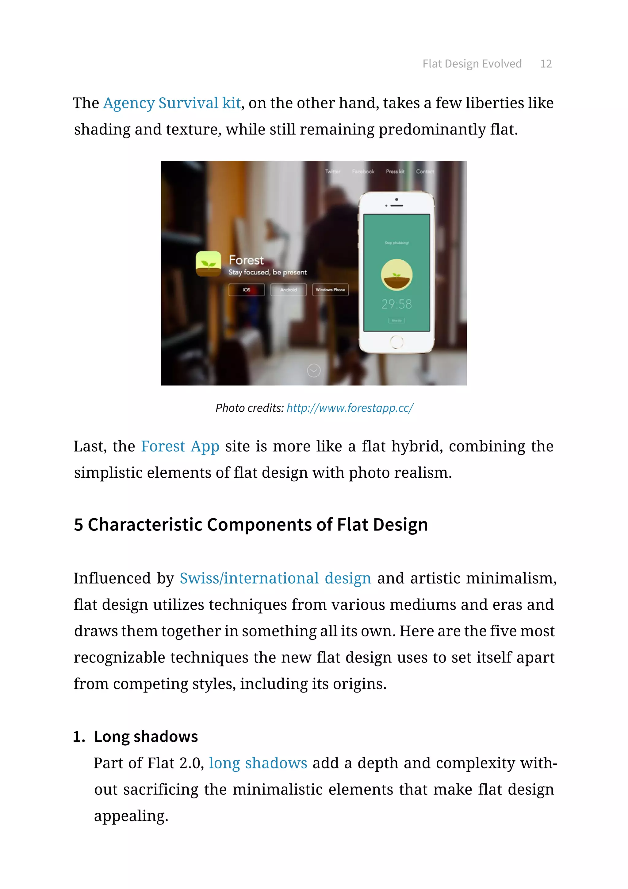 Flat Design Evolved 12
The Agency Survival kit, on the other hand, takes a few liberties like
shading and texture, while still remaining predominantly flat.
Photo credits: http://www.forestapp.cc/
Last, the Forest App site is more like a flat hybrid, combining the
simplistic elements of flat design with photo realism.
5 Characteristic Components of Flat Design
Influenced by Swiss/international design and artistic minimalism,
flat design utilizes techniques from various mediums and eras and
draws them together in something all its own. Here are the five most
recognizable techniques the new flat design uses to set itself apart
from competing styles, including its origins.
1.	 Long shadows
Part of Flat 2.0, long shadows add a depth and complexity with-
out sacrificing the minimalistic elements that make flat design
appealing.
 