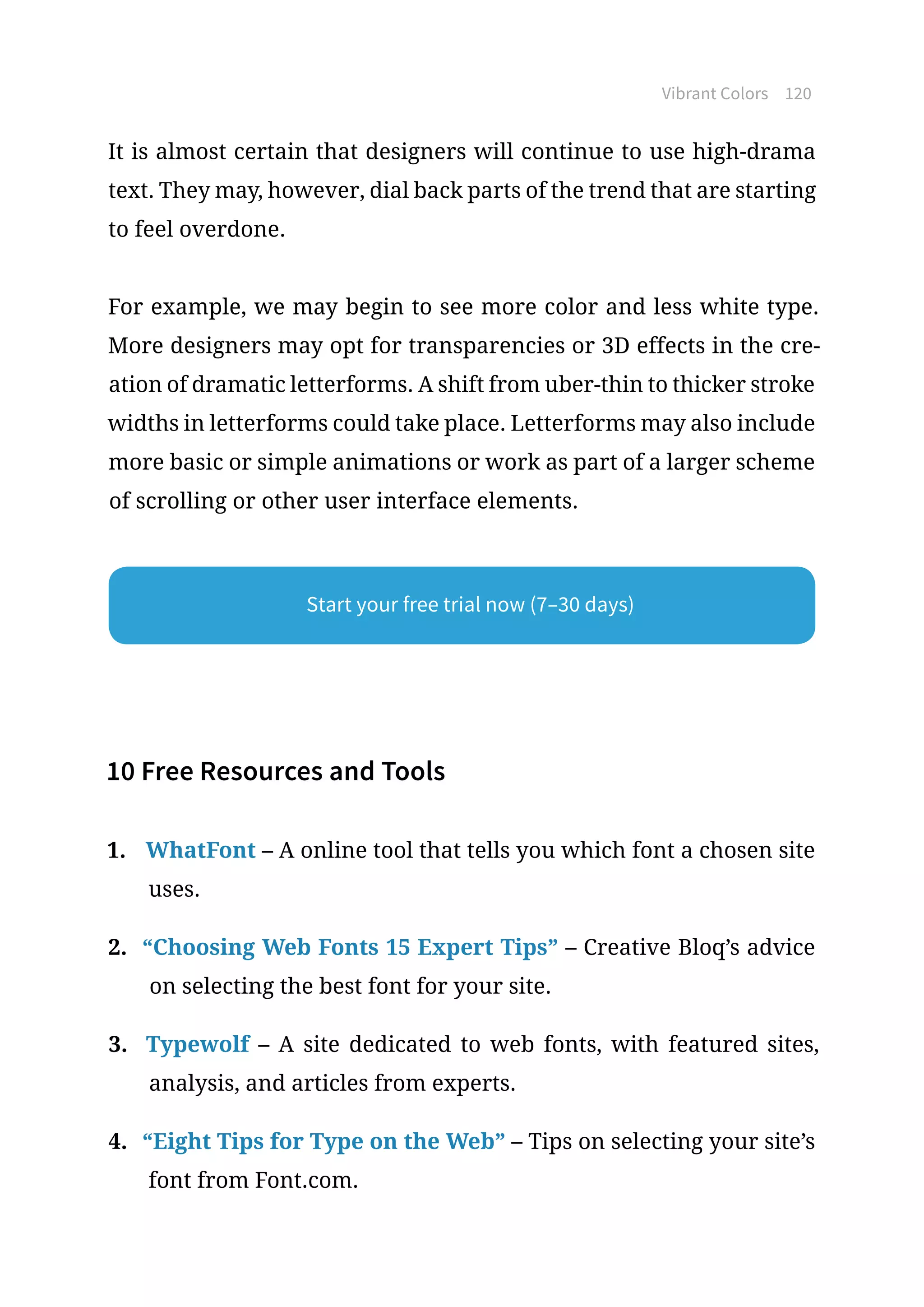 Vibrant Colors 120
It is almost certain that designers will continue to use high-drama
text. They may, however, dial back parts of the trend that are starting
to feel overdone.
For example, we may begin to see more color and less white type.
More designers may opt for transparencies or 3D effects in the cre-
ation of dramatic letterforms. A shift from uber-thin to thicker stroke
widths in letterforms could take place. Letterforms may also include
more basic or simple animations or work as part of a larger scheme
of scrolling or other user interface elements.
10 Free Resources and Tools
1.	 WhatFont – A online tool that tells you which font a chosen site
uses.
2.	 “Choosing Web Fonts 15 Expert Tips” – Creative Bloq’s advice
on selecting the best font for your site.
3.	 Typewolf – A site dedicated to web fonts, with featured sites,
analysis, and articles from experts.
4.	 “Eight Tips for Type on the Web” – Tips on selecting your site’s
font from Font.com.
Start your free trial now (7–30 days)
 