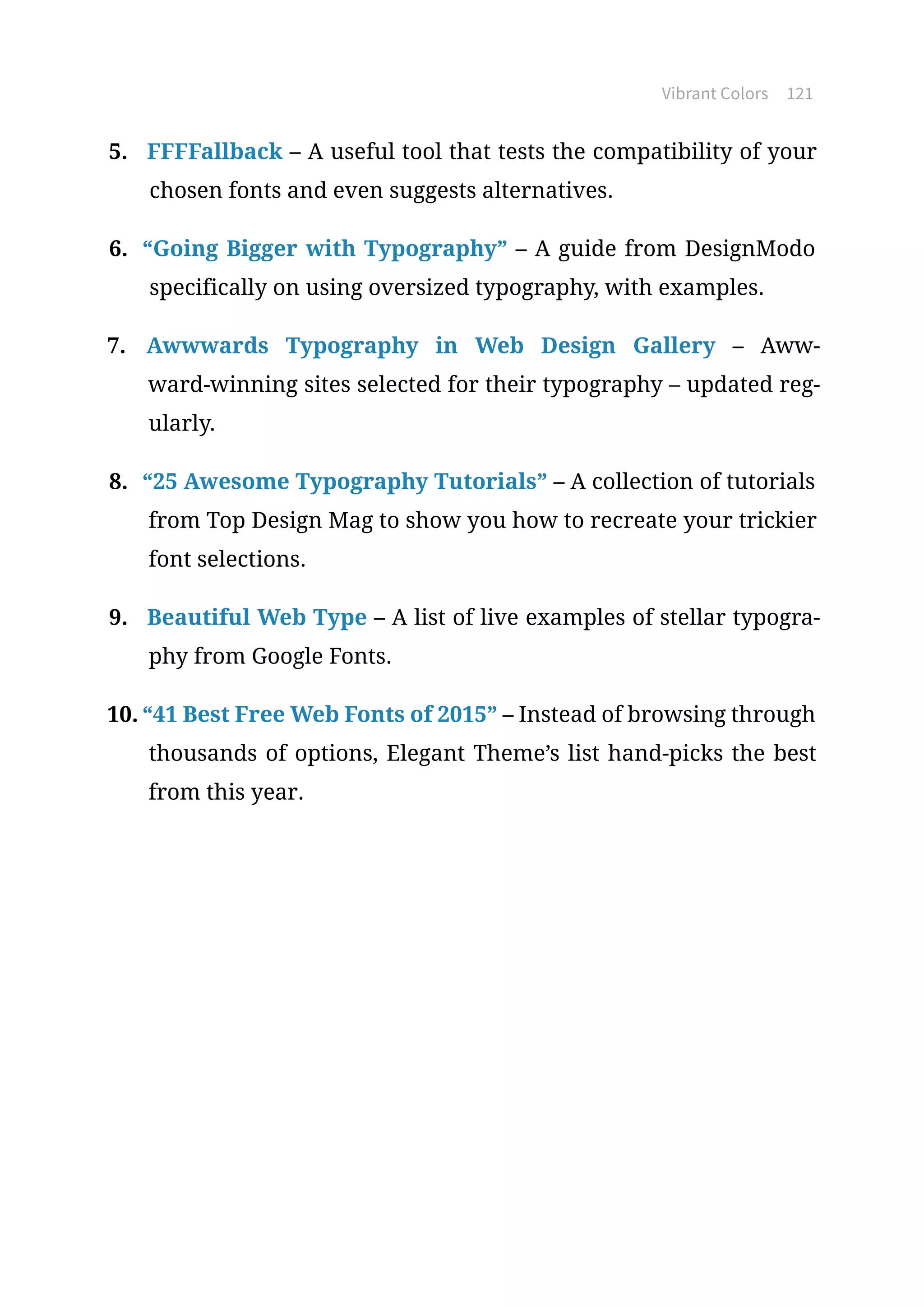 Vibrant Colors 121
5.	 FFFFallback – A useful tool that tests the compatibility of your
chosen fonts and even suggests alternatives.
6.	 “Going Bigger with Typography” – A guide from DesignModo
specifically on using oversized typography, with examples.
7.	 Awwwards Typography in Web Design Gallery – Aww-
ward-winning sites selected for their typography – updated reg-
ularly.
8.	 “25 Awesome Typography Tutorials” – A collection of tutorials
from Top Design Mag to show you how to recreate your trickier
font selections.
9.	 Beautiful Web Type – A list of live examples of stellar typogra-
phy from Google Fonts.
10.	“41 Best Free Web Fonts of 2015” – Instead of browsing through
thousands of options, Elegant Theme’s list hand-picks the best
from this year.
 