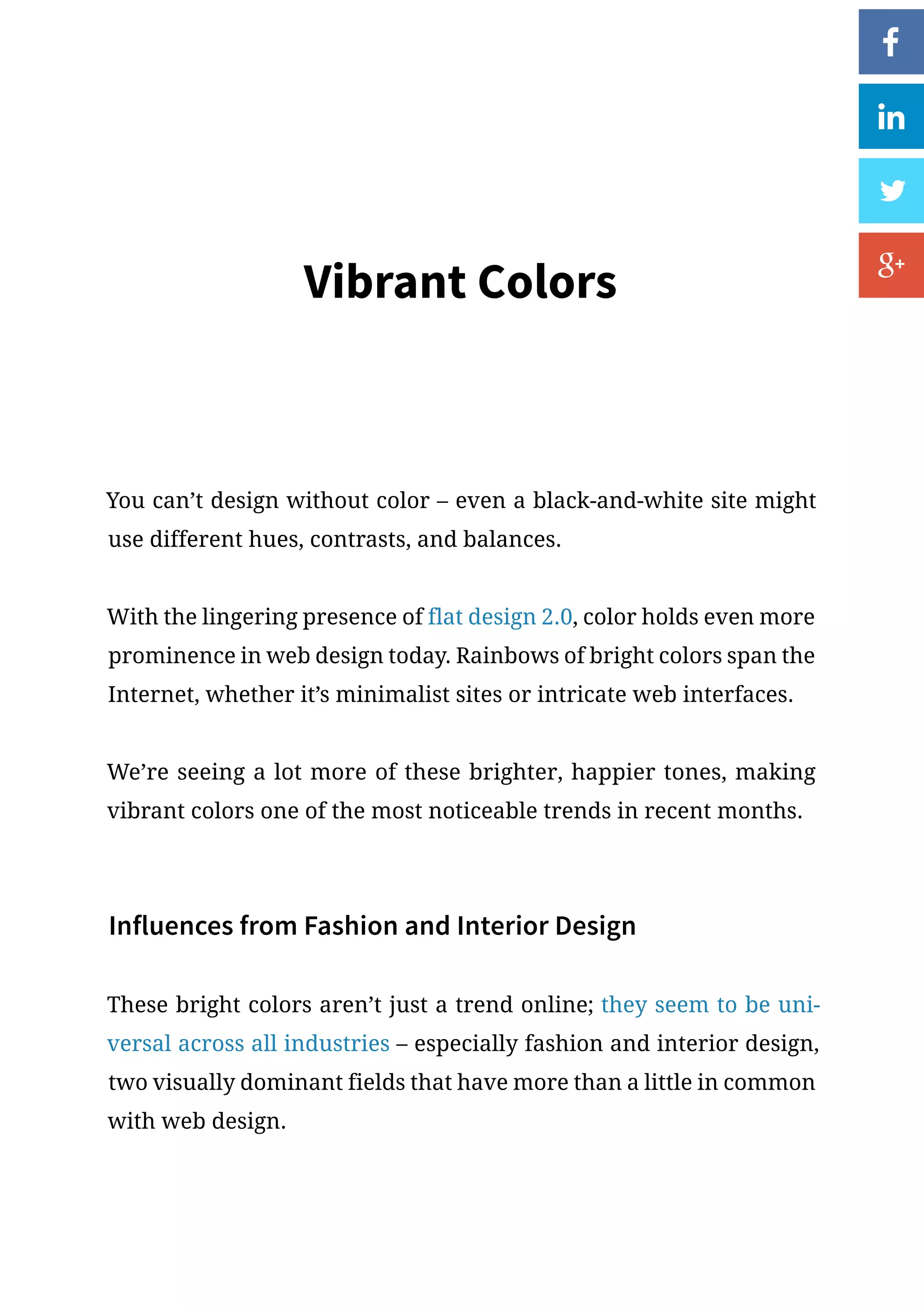 Vibrant Colors
You can’t design without color – even a black-and-white site might
use different hues, contrasts, and balances.
With the lingering presence of flat design 2.0, color holds even more
prominence in web design today. Rainbows of bright colors span the
Internet, whether it’s minimalist sites or intricate web interfaces.
We’re seeing a lot more of these brighter, happier tones, making
vibrant colors one of the most noticeable trends in recent months.
Influences from Fashion and Interior Design
These bright colors aren’t just a trend online; they seem to be uni-
versal across all industries – especially fashion and interior design,
two visually dominant fields that have more than a little in common
with web design.
 
