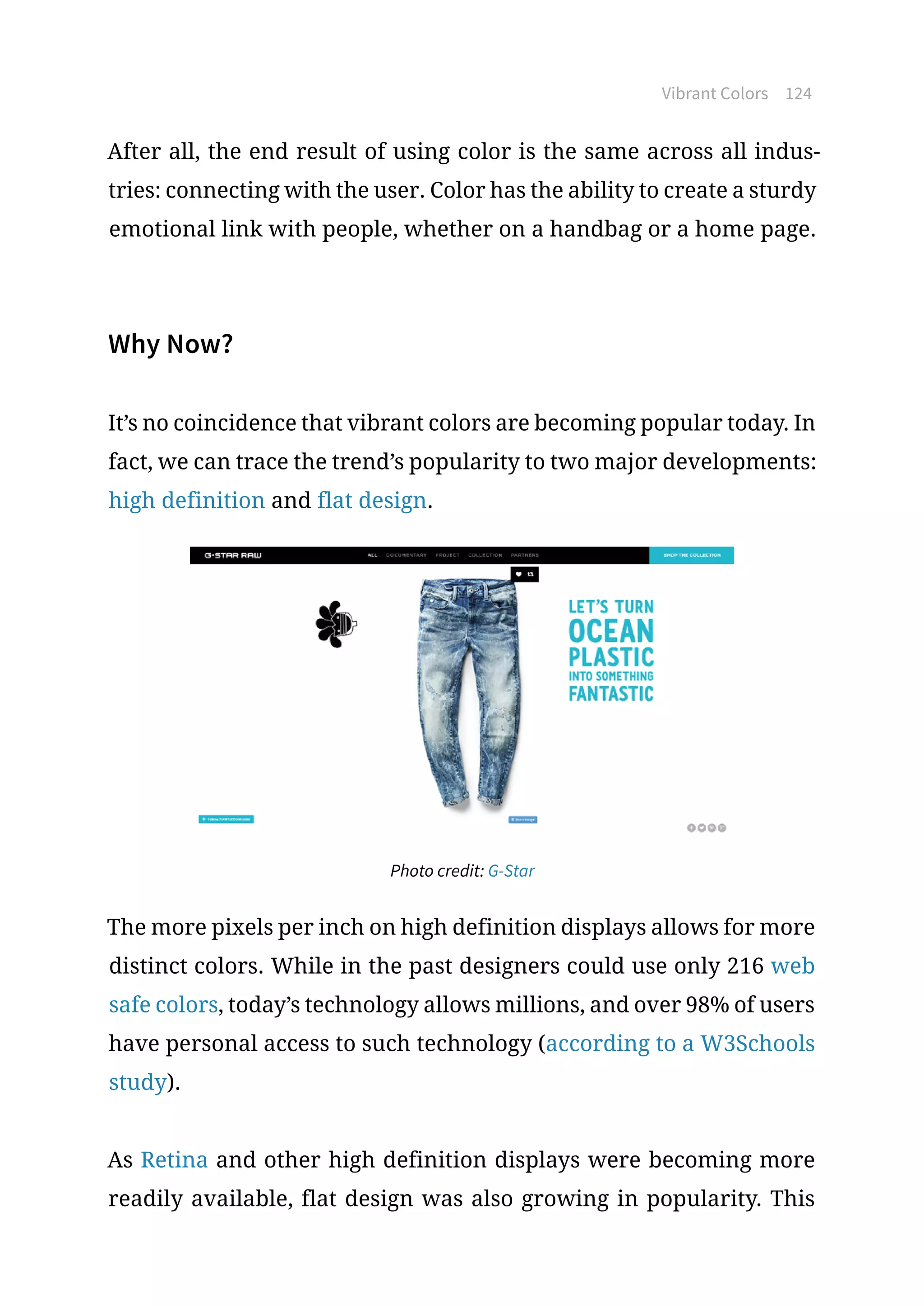 Vibrant Colors 124
After all, the end result of using color is the same across all indus-
tries: connecting with the user. Color has the ability to create a sturdy
emotional link with people, whether on a handbag or a home page.
Why Now?
It’s no coincidence that vibrant colors are becoming popular today. In
fact, we can trace the trend’s popularity to two major developments:
high definition and flat design.
Photo credit: G-Star
The more pixels per inch on high definition displays allows for more
distinct colors. While in the past designers could use only 216 web
safe colors, today’s technology allows millions, and over 98% of users
have personal access to such technology (according to a W3Schools
study).
As Retina and other high definition displays were becoming more
readily available, flat design was also growing in popularity. This
 