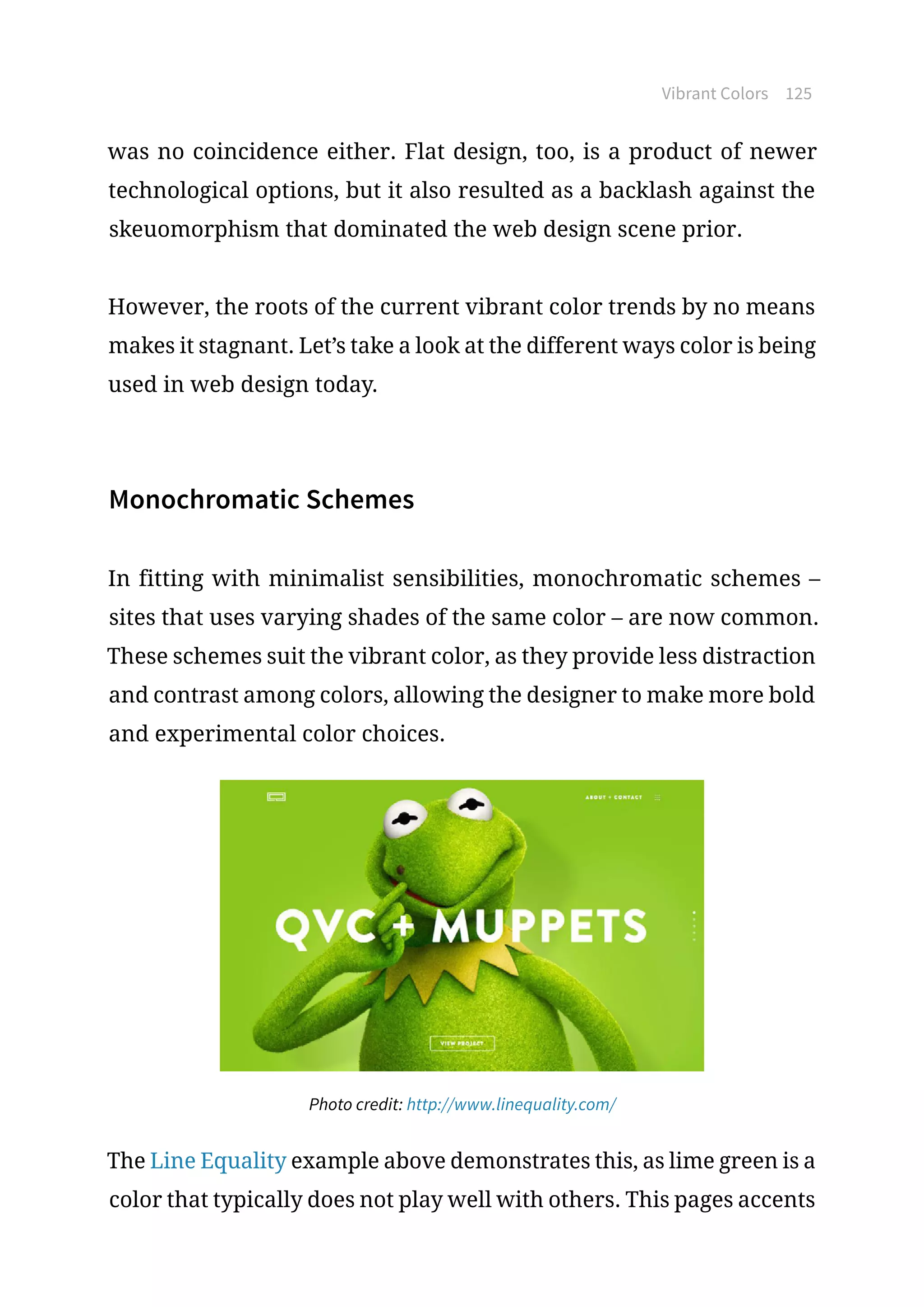 Vibrant Colors 125
was no coincidence either. Flat design, too, is a product of newer
technological options, but it also resulted as a backlash against the
skeuomorphism that dominated the web design scene prior.
However, the roots of the current vibrant color trends by no means
makes it stagnant. Let’s take a look at the different ways color is being
used in web design today.
Monochromatic Schemes
In fitting with minimalist sensibilities, monochromatic schemes –
sites that uses varying shades of the same color – are now common.
These schemes suit the vibrant color, as they provide less distraction
and contrast among colors, allowing the designer to make more bold
and experimental color choices.
Photo credit: http://www.linequality.com/
The Line Equality example above demonstrates this, as lime green is a
color that typically does not play well with others. This pages accents
 