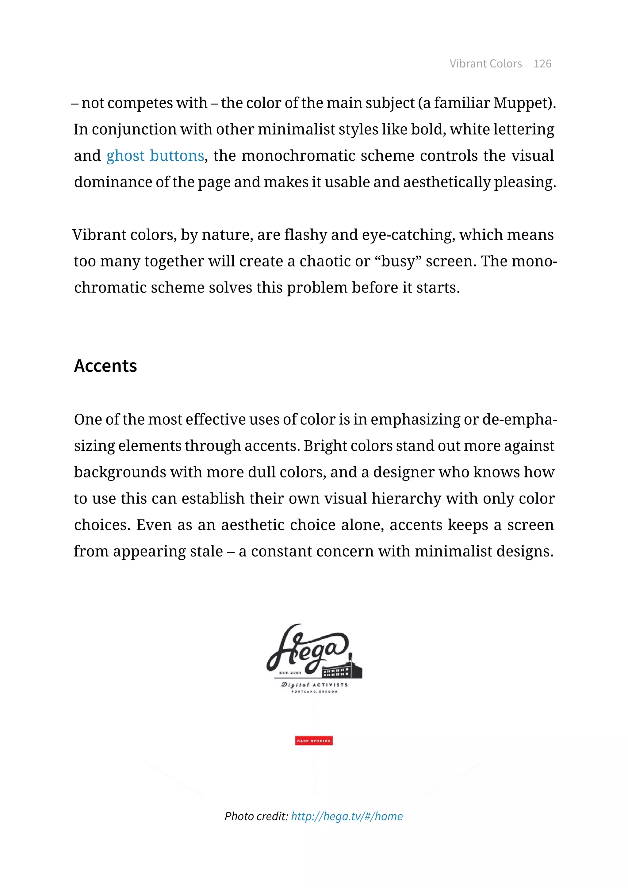 Vibrant Colors 126
– not competes with – the color of the main subject (a familiar Muppet).
In conjunction with other minimalist styles like bold, white lettering
and ghost buttons, the monochromatic scheme controls the visual
dominance of the page and makes it usable and aesthetically pleasing.
Vibrant colors, by nature, are flashy and eye-catching, which means
too many together will create a chaotic or “busy” screen. The mono-
chromatic scheme solves this problem before it starts.
Accents
One of the most effective uses of color is in emphasizing or de-empha-
sizing elements through accents. Bright colors stand out more against
backgrounds with more dull colors, and a designer who knows how
to use this can establish their own visual hierarchy with only color
choices. Even as an aesthetic choice alone, accents keeps a screen
from appearing stale – a constant concern with minimalist designs.
Photo credit: http://hega.tv/#/home
 