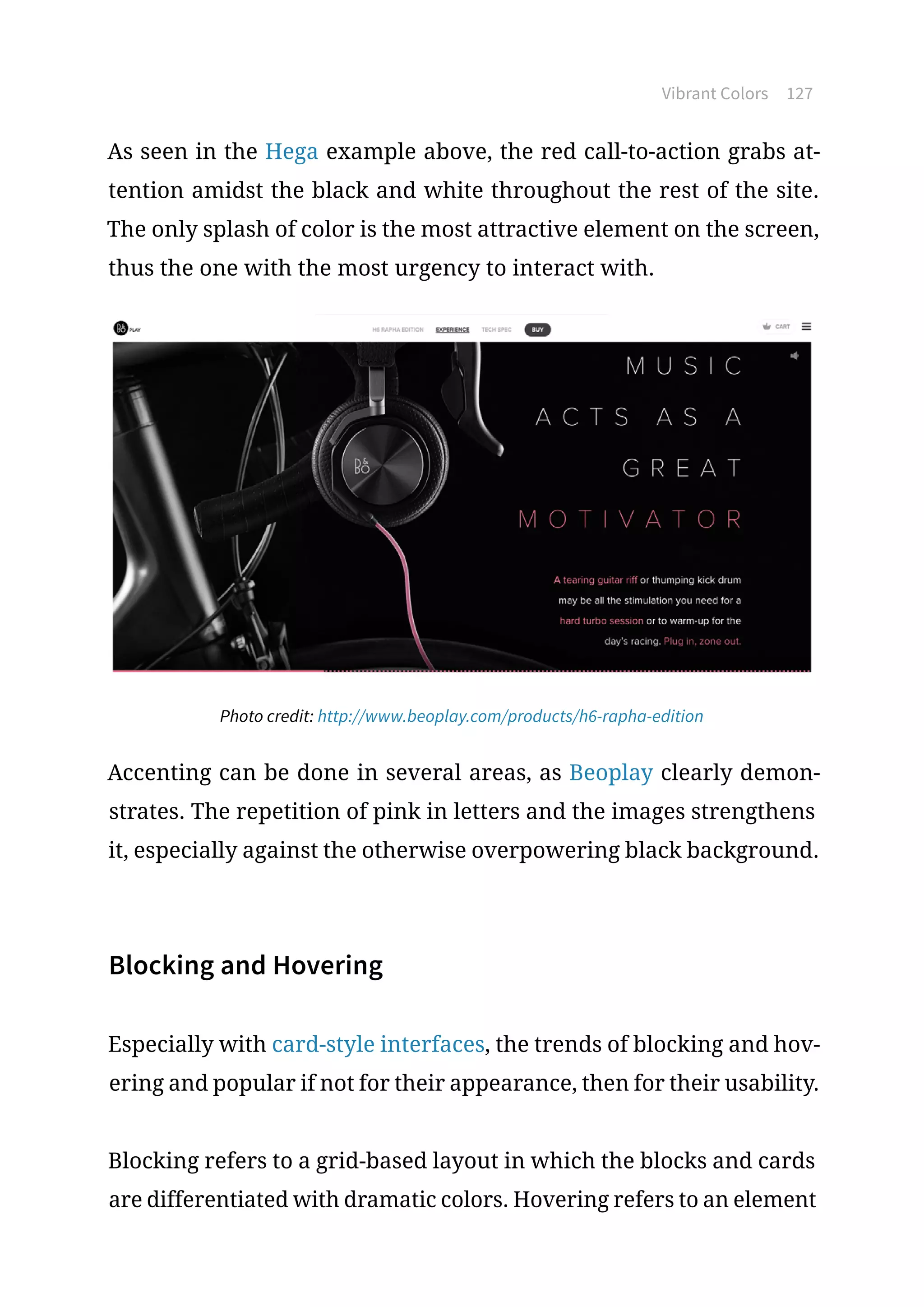 Vibrant Colors 127
As seen in the Hega example above, the red call-to-action grabs at-
tention amidst the black and white throughout the rest of the site.
The only splash of color is the most attractive element on the screen,
thus the one with the most urgency to interact with.
Photo credit: http://www.beoplay.com/products/h6-rapha-edition
Accenting can be done in several areas, as Beoplay clearly demon-
strates. The repetition of pink in letters and the images strengthens
it, especially against the otherwise overpowering black background.
Blocking and Hovering
Especially with card-style interfaces, the trends of blocking and hov-
ering and popular if not for their appearance, then for their usability.
Blocking refers to a grid-based layout in which the blocks and cards
are differentiated with dramatic colors. Hovering refers to an element
 