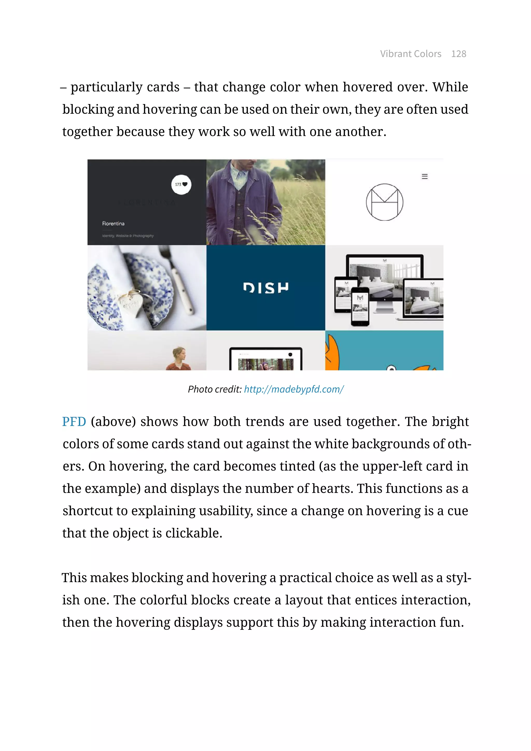 Vibrant Colors 128
– particularly cards – that change color when hovered over. While
blocking and hovering can be used on their own, they are often used
together because they work so well with one another.
Photo credit: http://madebypfd.com/
PFD (above) shows how both trends are used together. The bright
colors of some cards stand out against the white backgrounds of oth-
ers. On hovering, the card becomes tinted (as the upper-left card in
the example) and displays the number of hearts. This functions as a
shortcut to explaining usability, since a change on hovering is a cue
that the object is clickable.
This makes blocking and hovering a practical choice as well as a styl-
ish one. The colorful blocks create a layout that entices interaction,
then the hovering displays support this by making interaction fun.
 