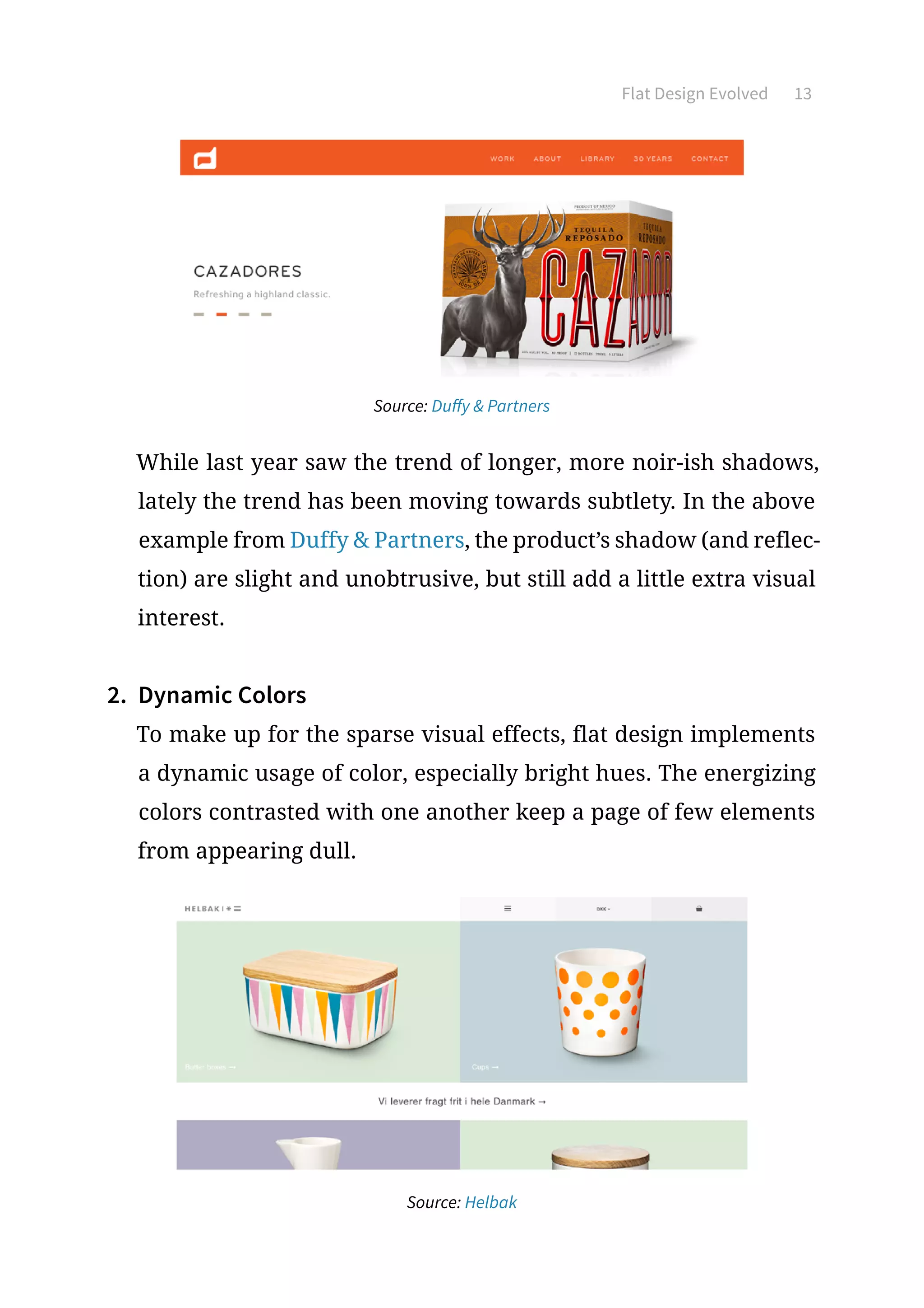 Flat Design Evolved 13
Source: Duffy  Partners
While last year saw the trend of longer, more noir-ish shadows,
lately the trend has been moving towards subtlety. In the above
example from Duffy  Partners, the product’s shadow (and reflec-
tion) are slight and unobtrusive, but still add a little extra visual
interest.
2.	 Dynamic Colors
To make up for the sparse visual effects, flat design implements
a dynamic usage of color, especially bright hues. The energizing
colors contrasted with one another keep a page of few elements
from appearing dull.
Source: Helbak
 