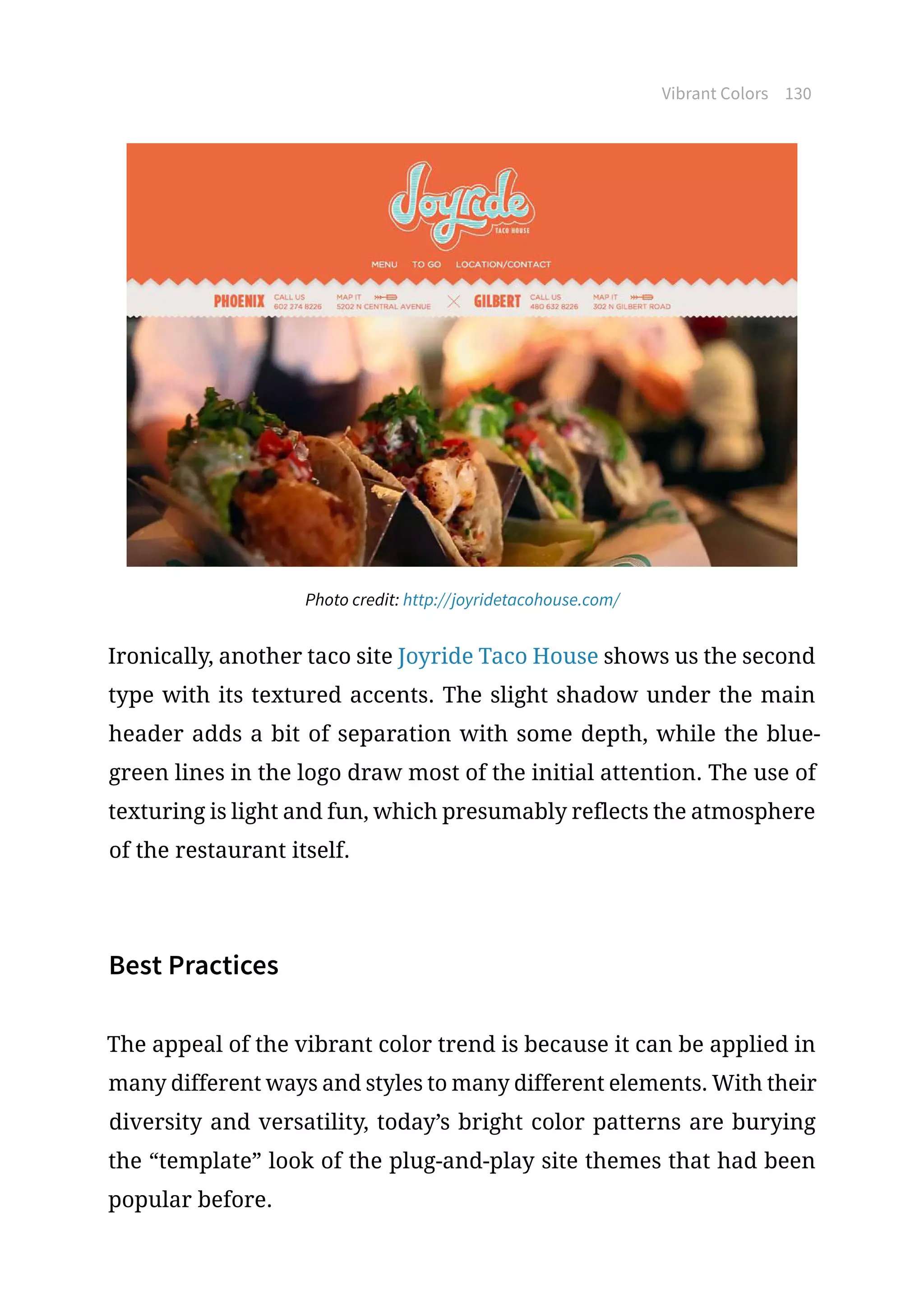 Vibrant Colors 130
Photo credit: http://joyridetacohouse.com/
Ironically, another taco site Joyride Taco House shows us the second
type with its textured accents. The slight shadow under the main
header adds a bit of separation with some depth, while the blue-
green lines in the logo draw most of the initial attention. The use of
texturing is light and fun, which presumably reflects the atmosphere
of the restaurant itself.
Best Practices
The appeal of the vibrant color trend is because it can be applied in
many different ways and styles to many different elements. With their
diversity and versatility, today’s bright color patterns are burying
the “template” look of the plug-and-play site themes that had been
popular before.
 