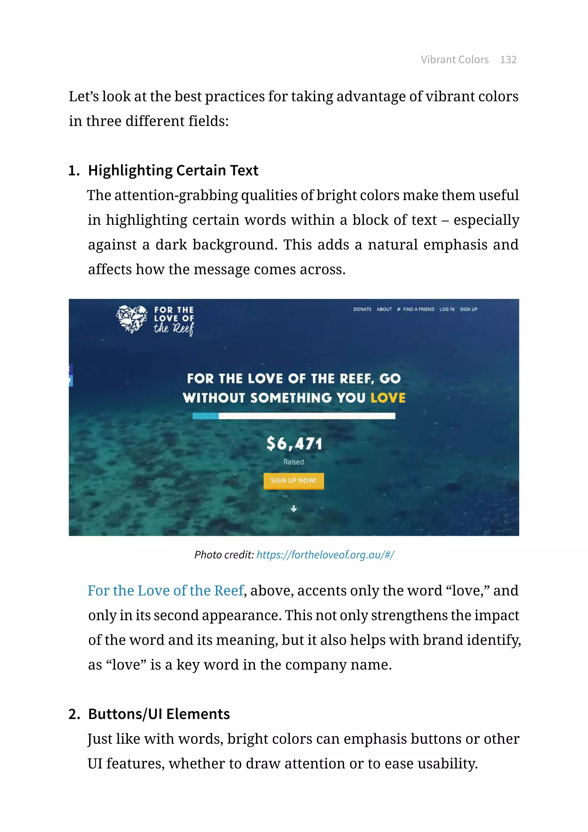 Vibrant Colors 132
Let’s look at the best practices for taking advantage of vibrant colors
in three different fields:
1.	 Highlighting Certain Text
The attention-grabbing qualities of bright colors make them useful
in highlighting certain words within a block of text – especially
against a dark background. This adds a natural emphasis and
affects how the message comes across.
Photo credit: https://fortheloveof.org.au/#/
For the Love of the Reef, above, accents only the word “love,” and
only in its second appearance. This not only strengthens the impact
of the word and its meaning, but it also helps with brand identify,
as “love” is a key word in the company name.
2.	 Buttons/UI Elements
Just like with words, bright colors can emphasis buttons or other
UI features, whether to draw attention or to ease usability.
 