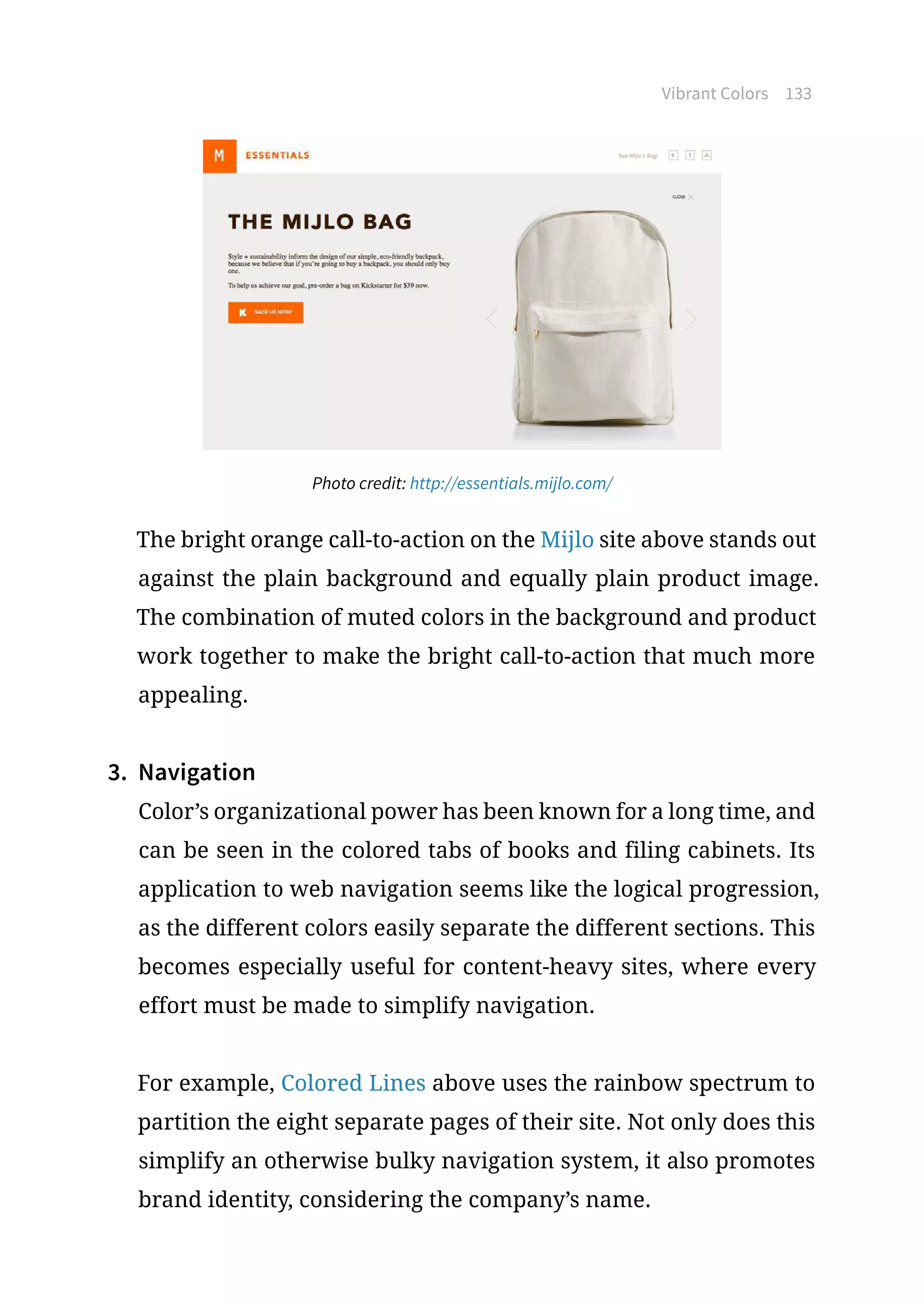 Vibrant Colors 133
Photo credit: http://essentials.mijlo.com/
The bright orange call-to-action on the Mijlo site above stands out
against the plain background and equally plain product image.
The combination of muted colors in the background and product
work together to make the bright call-to-action that much more
appealing.
3.	 Navigation
Color’s organizational power has been known for a long time, and
can be seen in the colored tabs of books and filing cabinets. Its
application to web navigation seems like the logical progression,
as the different colors easily separate the different sections. This
becomes especially useful for content-heavy sites, where every
effort must be made to simplify navigation.
For example, Colored Lines above uses the rainbow spectrum to
partition the eight separate pages of their site. Not only does this
simplify an otherwise bulky navigation system, it also promotes
brand identity, considering the company’s name.
 