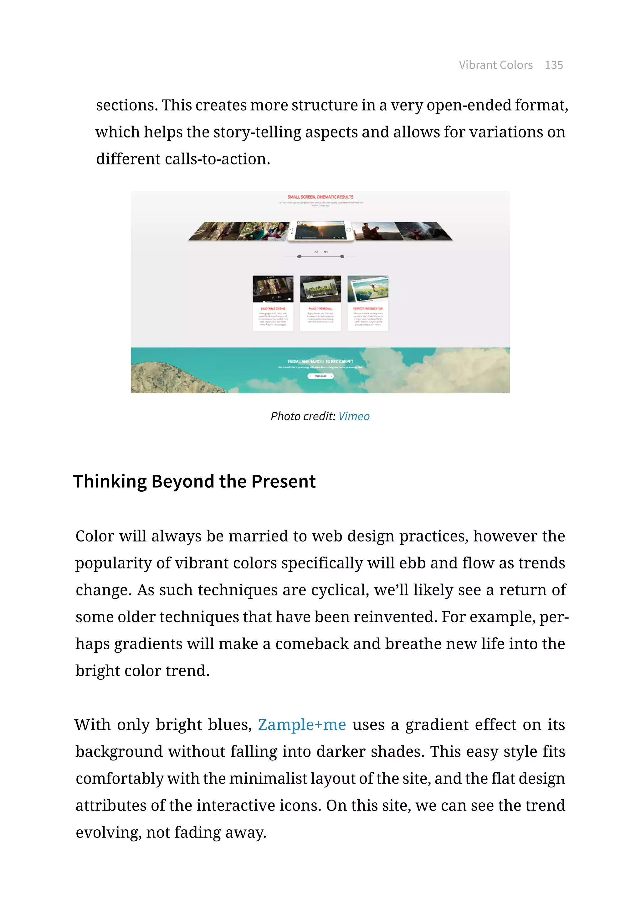 Vibrant Colors 135
sections. This creates more structure in a very open-ended format,
which helps the story-telling aspects and allows for variations on
different calls-to-action.
Photo credit: Vimeo
Thinking Beyond the Present
Color will always be married to web design practices, however the
popularity of vibrant colors specifically will ebb and flow as trends
change. As such techniques are cyclical, we’ll likely see a return of
some older techniques that have been reinvented. For example, per-
haps gradients will make a comeback and breathe new life into the
bright color trend.
With only bright blues, Zample+me uses a gradient effect on its
background without falling into darker shades. This easy style fits
comfortably with the minimalist layout of the site, and the flat design
attributes of the interactive icons. On this site, we can see the trend
evolving, not fading away.
 