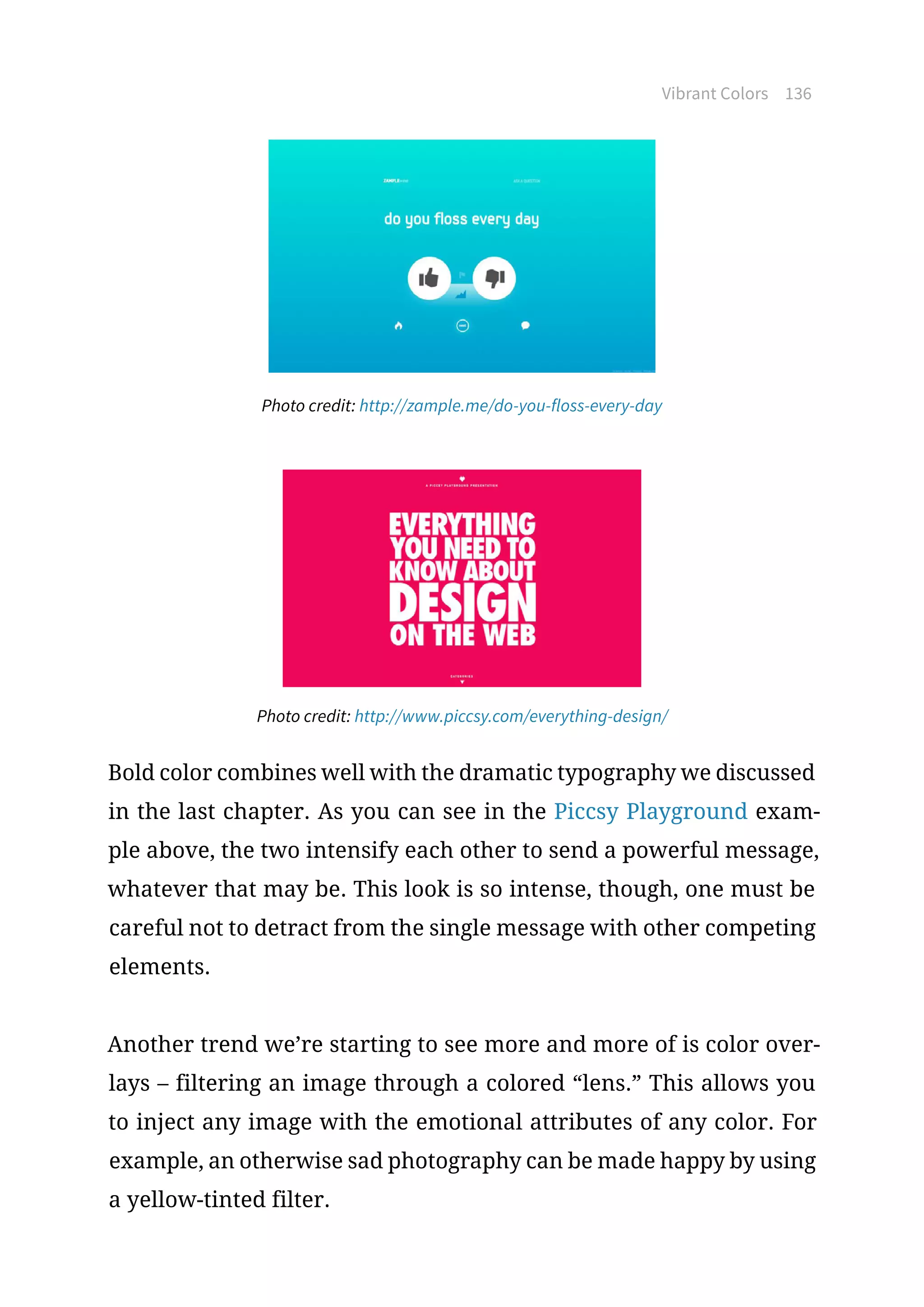 Vibrant Colors 136
Photo credit: http://zample.me/do-you-floss-every-day
Photo credit: http://www.piccsy.com/everything-design/
Bold color combines well with the dramatic typography we discussed
in the last chapter. As you can see in the Piccsy Playground exam-
ple above, the two intensify each other to send a powerful message,
whatever that may be. This look is so intense, though, one must be
careful not to detract from the single message with other competing
elements.
Another trend we’re starting to see more and more of is color over-
lays – filtering an image through a colored “lens.” This allows you
to inject any image with the emotional attributes of any color. For
example, an otherwise sad photography can be made happy by using
a yellow-tinted filter.
 