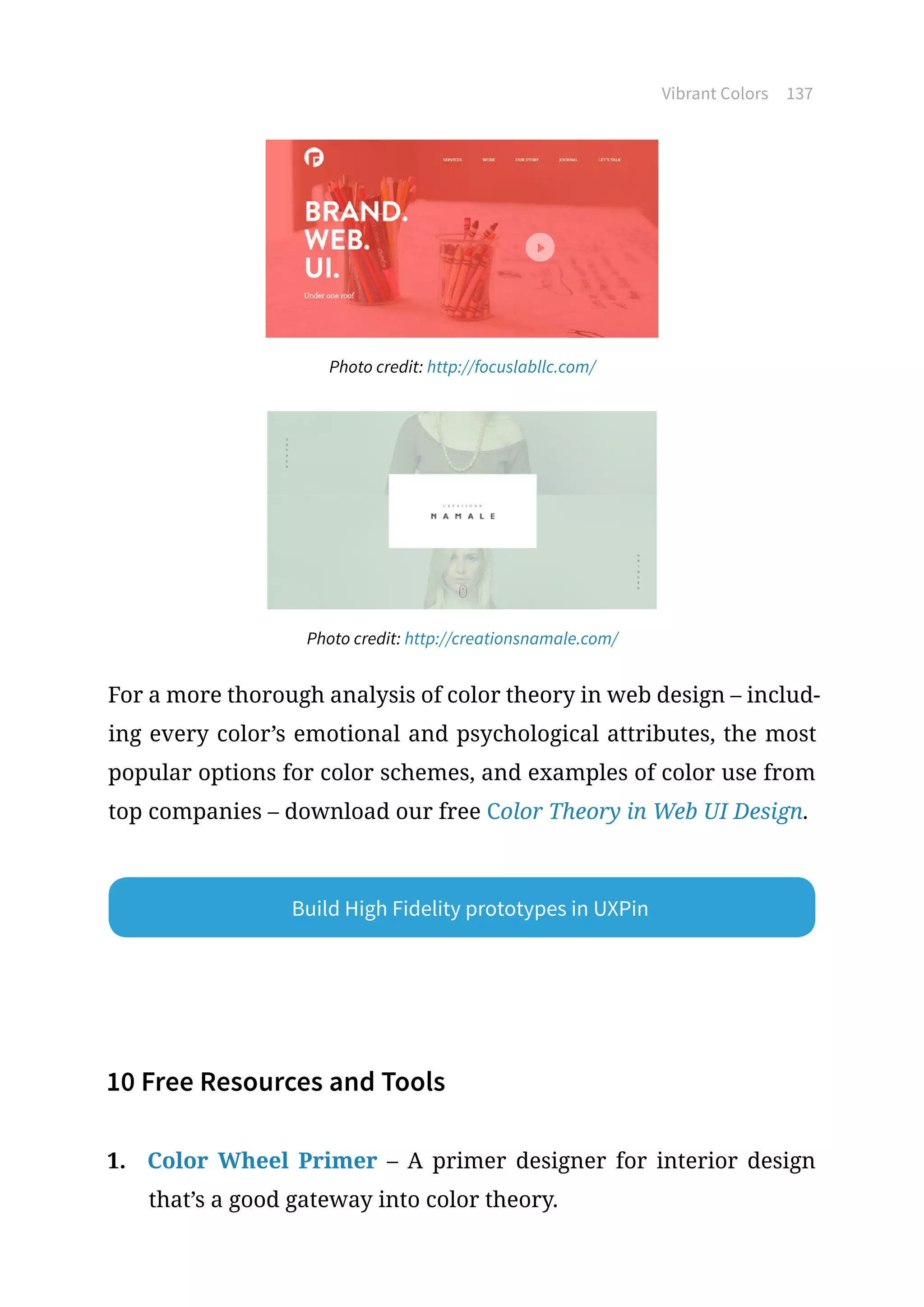 Vibrant Colors 137
Photo credit: http://focuslabllc.com/
Photo credit: http://creationsnamale.com/
For a more thorough analysis of color theory in web design – includ-
ing every color’s emotional and psychological attributes, the most
popular options for color schemes, and examples of color use from
top companies – download our free Color Theory in Web UI Design.
10 Free Resources and Tools
1.	 Color Wheel Primer – A primer designer for interior design
that’s a good gateway into color theory.
Build High Fidelity prototypes in UXPin
 
