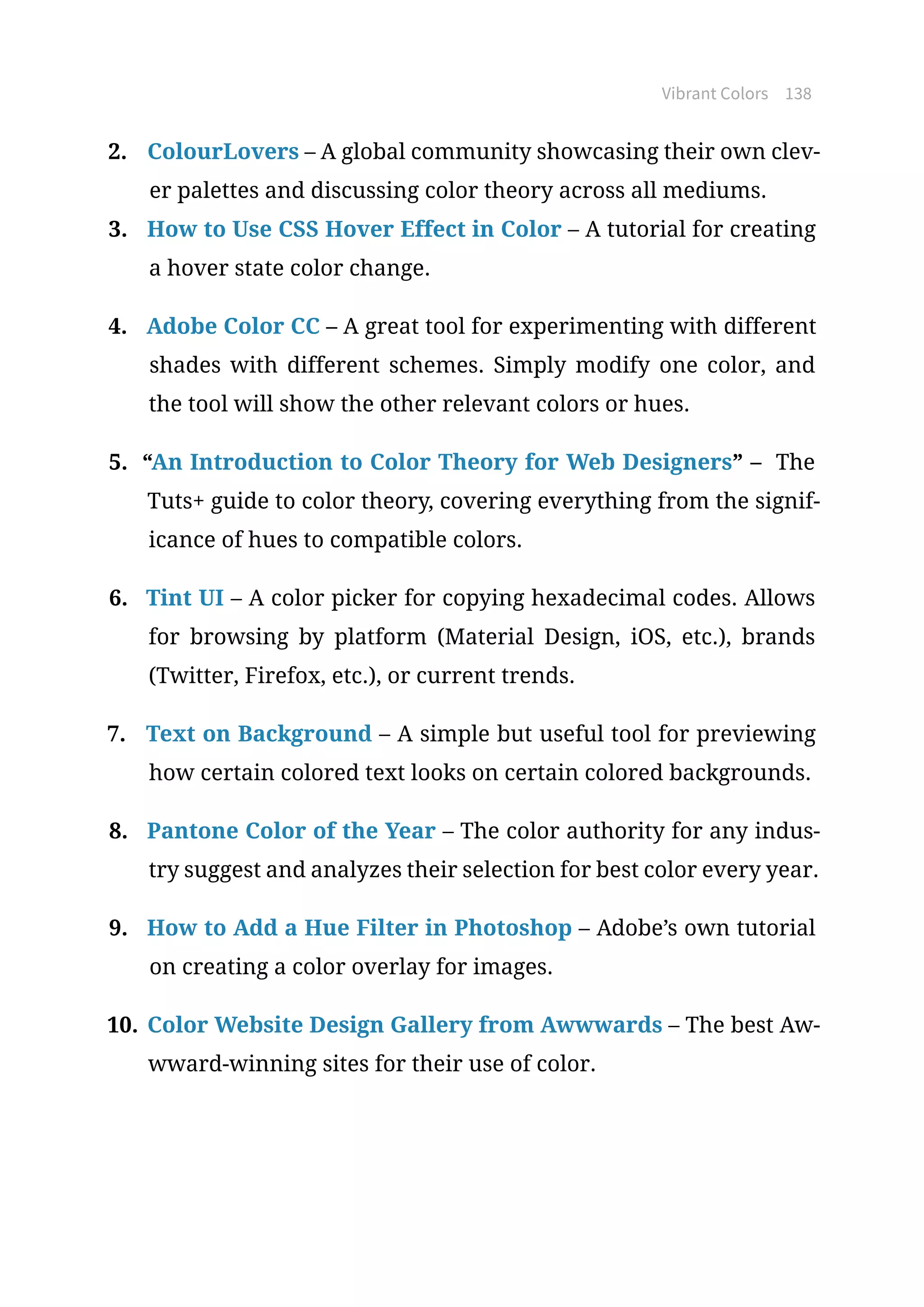 Vibrant Colors 138
2.	 ColourLovers – A global community showcasing their own clev-
er palettes and discussing color theory across all mediums.
3.	 How to Use CSS Hover Effect in Color – A tutorial for creating
a hover state color change.
4.	 Adobe Color CC – A great tool for experimenting with different
shades with different schemes. Simply modify one color, and
the tool will show the other relevant colors or hues.
5.	 “An Introduction to Color Theory for Web Designers” – The
Tuts+ guide to color theory, covering everything from the signif-
icance of hues to compatible colors.
6.	 Tint UI – A color picker for copying hexadecimal codes. Allows
for browsing by platform (Material Design, iOS, etc.), brands
(Twitter, Firefox, etc.), or current trends.
7.	 Text on Background – A simple but useful tool for previewing
how certain colored text looks on certain colored backgrounds.
8.	 Pantone Color of the Year – The color authority for any indus-
try suggest and analyzes their selection for best color every year.
9.	 How to Add a Hue Filter in Photoshop – Adobe’s own tutorial
on creating a color overlay for images.
10.	Color Website Design Gallery from Awwwards – The best Aw-
wward-winning sites for their use of color.
 