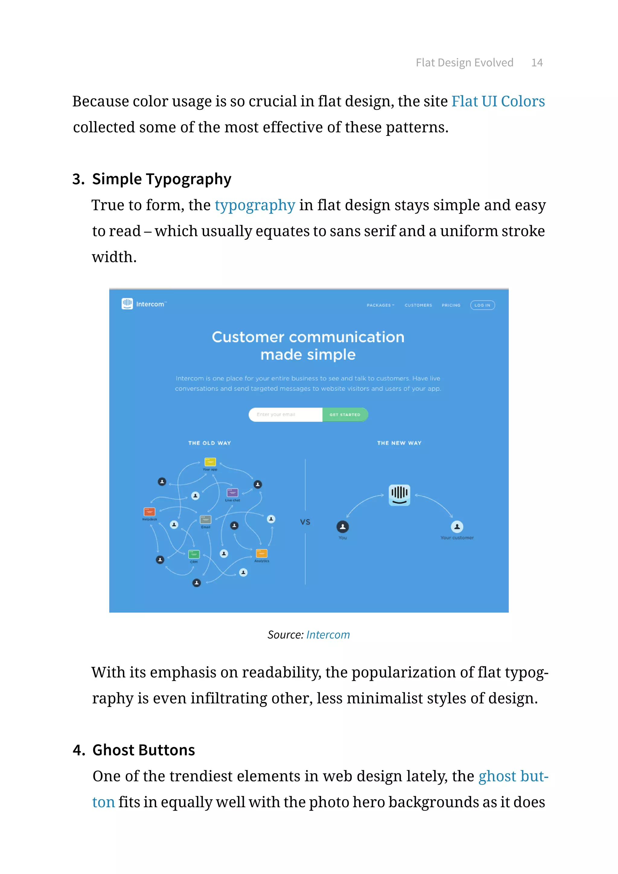 Flat Design Evolved 14
Because color usage is so crucial in flat design, the site Flat UI Colors
collected some of the most effective of these patterns.
3.	 Simple Typography
True to form, the typography in flat design stays simple and easy
to read – which usually equates to sans serif and a uniform stroke
width.
Source: Intercom
With its emphasis on readability, the popularization of flat typog-
raphy is even infiltrating other, less minimalist styles of design.
4.	 Ghost Buttons
One of the trendiest elements in web design lately, the ghost but-
ton fits in equally well with the photo hero backgrounds as it does
 