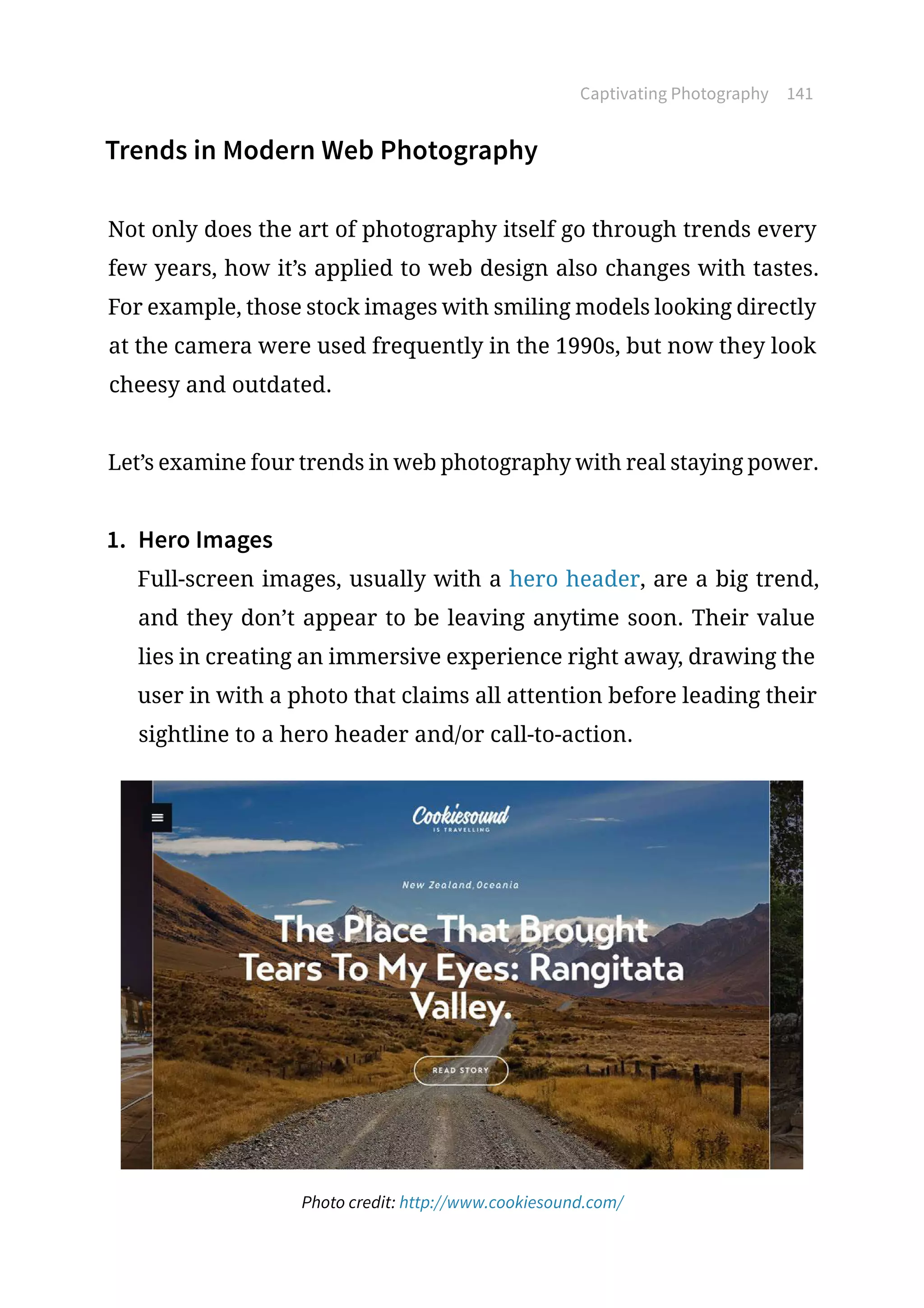 Captivating Photography 141
Trends in Modern Web Photography
Not only does the art of photography itself go through trends every
few years, how it’s applied to web design also changes with tastes.
For example, those stock images with smiling models looking directly
at the camera were used frequently in the 1990s, but now they look
cheesy and outdated.
Let’s examine four trends in web photography with real staying power.
1.	 Hero Images
Full-screen images, usually with a hero header, are a big trend,
and they don’t appear to be leaving anytime soon. Their value
lies in creating an immersive experience right away, drawing the
user in with a photo that claims all attention before leading their
sightline to a hero header and/or call-to-action.
Photo credit: http://www.cookiesound.com/
 