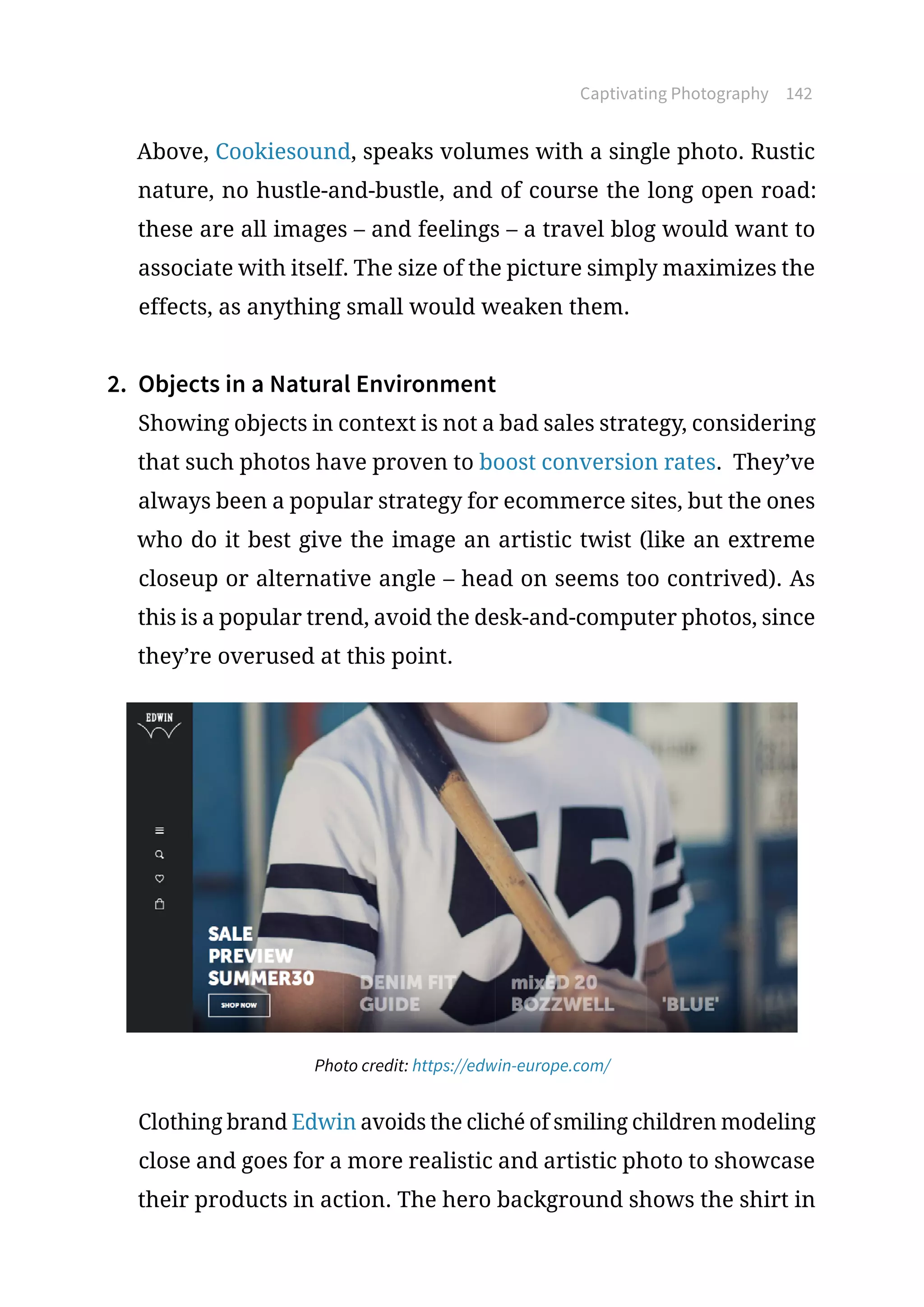 Captivating Photography 142
Above, Cookiesound, speaks volumes with a single photo. Rustic
nature, no hustle-and-bustle, and of course the long open road:
these are all images – and feelings – a travel blog would want to
associate with itself. The size of the picture simply maximizes the
effects, as anything small would weaken them.
2.	 Objects in a Natural Environment
Showing objects in context is not a bad sales strategy, considering
that such photos have proven to boost conversion rates. They’ve
always been a popular strategy for ecommerce sites, but the ones
who do it best give the image an artistic twist (like an extreme
closeup or alternative angle – head on seems too contrived). As
this is a popular trend, avoid the desk-and-computer photos, since
they’re overused at this point.
Photo credit: https://edwin-europe.com/
Clothing brand Edwin avoids the cliché of smiling children modeling
close and goes for a more realistic and artistic photo to showcase
their products in action. The hero background shows the shirt in
 