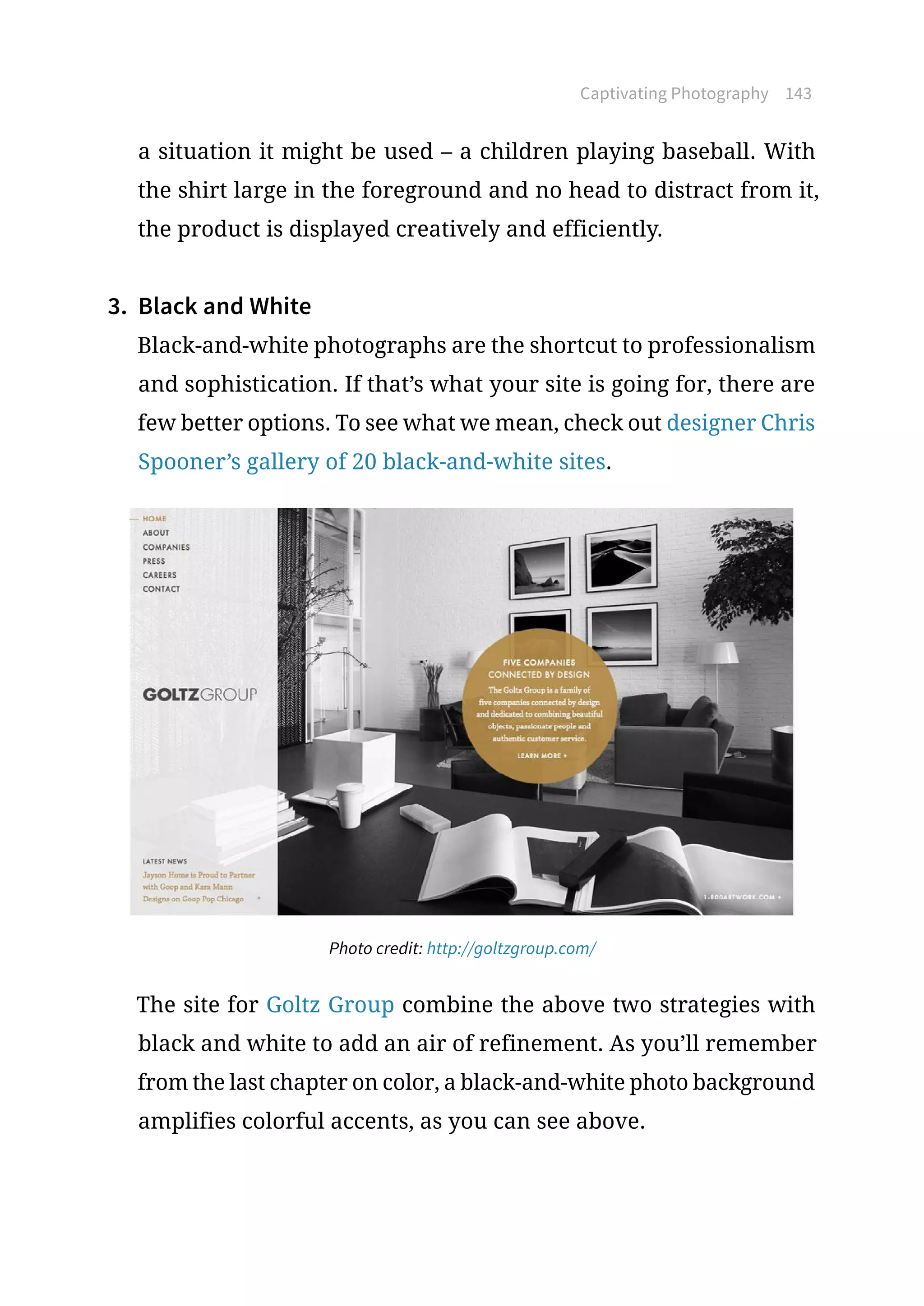 Captivating Photography 143
a situation it might be used – a children playing baseball. With
the shirt large in the foreground and no head to distract from it,
the product is displayed creatively and efficiently.
3.	 Black and White
Black-and-white photographs are the shortcut to professionalism
and sophistication. If that’s what your site is going for, there are
few better options. To see what we mean, check out designer Chris
Spooner’s gallery of 20 black-and-white sites.
Photo credit: http://goltzgroup.com/
The site for Goltz Group combine the above two strategies with
black and white to add an air of refinement. As you’ll remember
from the last chapter on color, a black-and-white photo background
amplifies colorful accents, as you can see above.
 