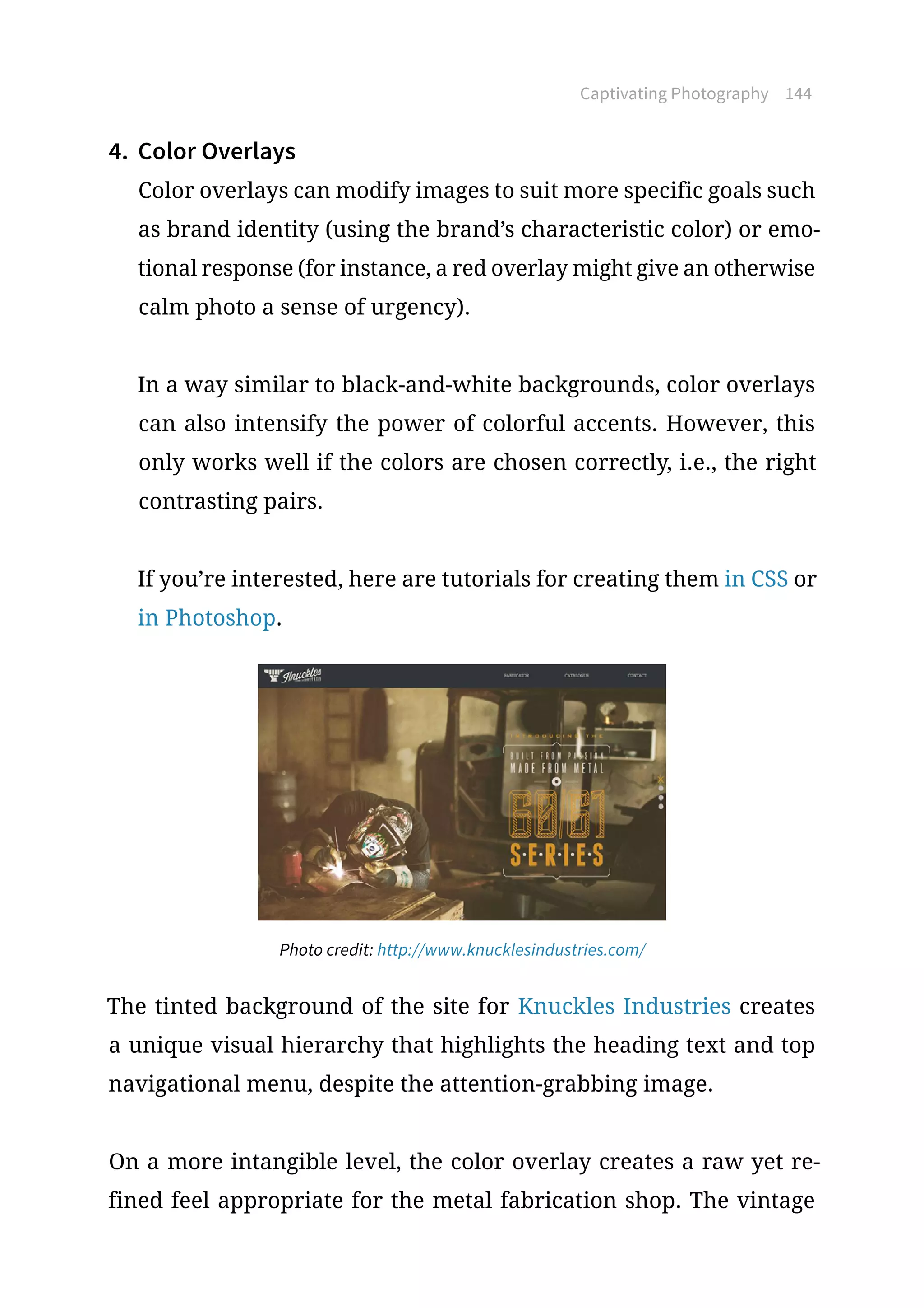 Captivating Photography 144
4.	 Color Overlays
Color overlays can modify images to suit more specific goals such
as brand identity (using the brand’s characteristic color) or emo-
tional response (for instance, a red overlay might give an otherwise
calm photo a sense of urgency).
In a way similar to black-and-white backgrounds, color overlays
can also intensify the power of colorful accents. However, this
only works well if the colors are chosen correctly, i.e., the right
contrasting pairs.
If you’re interested, here are tutorials for creating them in CSS or
in Photoshop.
Photo credit: http://www.knucklesindustries.com/
The tinted background of the site for Knuckles Industries creates
a unique visual hierarchy that highlights the heading text and top
navigational menu, despite the attention-grabbing image.
On a more intangible level, the color overlay creates a raw yet re-
fined feel appropriate for the metal fabrication shop. The vintage
 