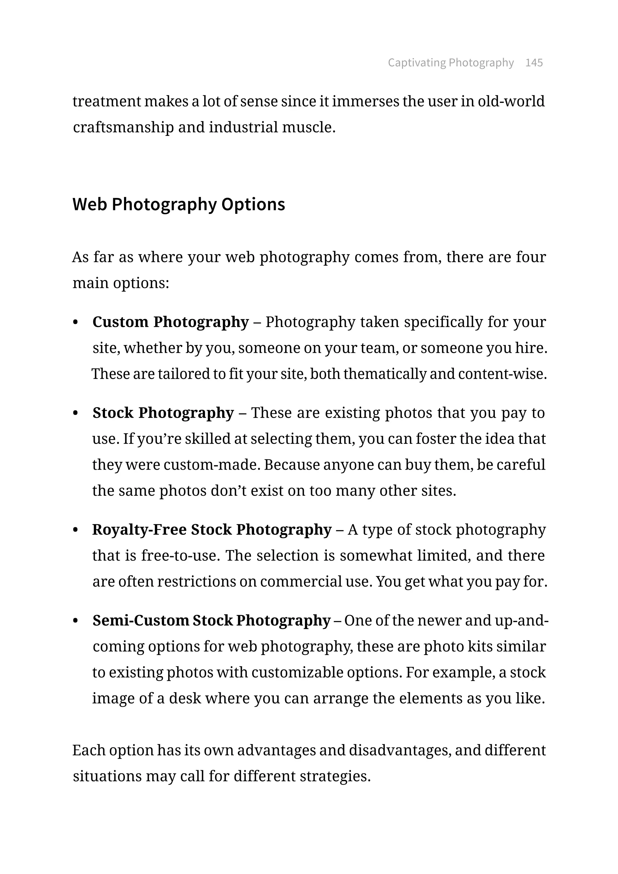 Captivating Photography 145
treatment makes a lot of sense since it immerses the user in old-world
craftsmanship and industrial muscle.
Web Photography Options
As far as where your web photography comes from, there are four
main options:
•	 Custom Photography – Photography taken specifically for your
site, whether by you, someone on your team, or someone you hire.
These are tailored to fit your site, both thematically and content-wise.
•	 Stock Photography – These are existing photos that you pay to
use. If you’re skilled at selecting them, you can foster the idea that
they were custom-made. Because anyone can buy them, be careful
the same photos don’t exist on too many other sites.
•	 Royalty-Free Stock Photography – A type of stock photography
that is free-to-use. The selection is somewhat limited, and there
are often restrictions on commercial use. You get what you pay for.
•	 Semi-Custom Stock Photography – One of the newer and up-and-
coming options for web photography, these are photo kits similar
to existing photos with customizable options. For example, a stock
image of a desk where you can arrange the elements as you like.
Each option has its own advantages and disadvantages, and different
situations may call for different strategies.
 