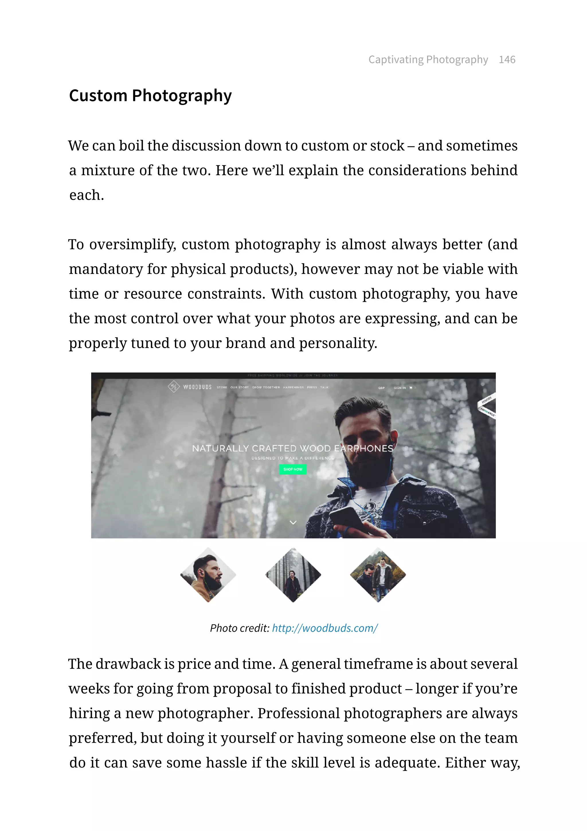 Captivating Photography 146
Custom Photography
We can boil the discussion down to custom or stock – and sometimes
a mixture of the two. Here we’ll explain the considerations behind
each.
To oversimplify, custom photography is almost always better (and
mandatory for physical products), however may not be viable with
time or resource constraints. With custom photography, you have
the most control over what your photos are expressing, and can be
properly tuned to your brand and personality.
Photo credit: http://woodbuds.com/
The drawback is price and time. A general timeframe is about several
weeks for going from proposal to finished product – longer if you’re
hiring a new photographer. Professional photographers are always
preferred, but doing it yourself or having someone else on the team
do it can save some hassle if the skill level is adequate. Either way,
 