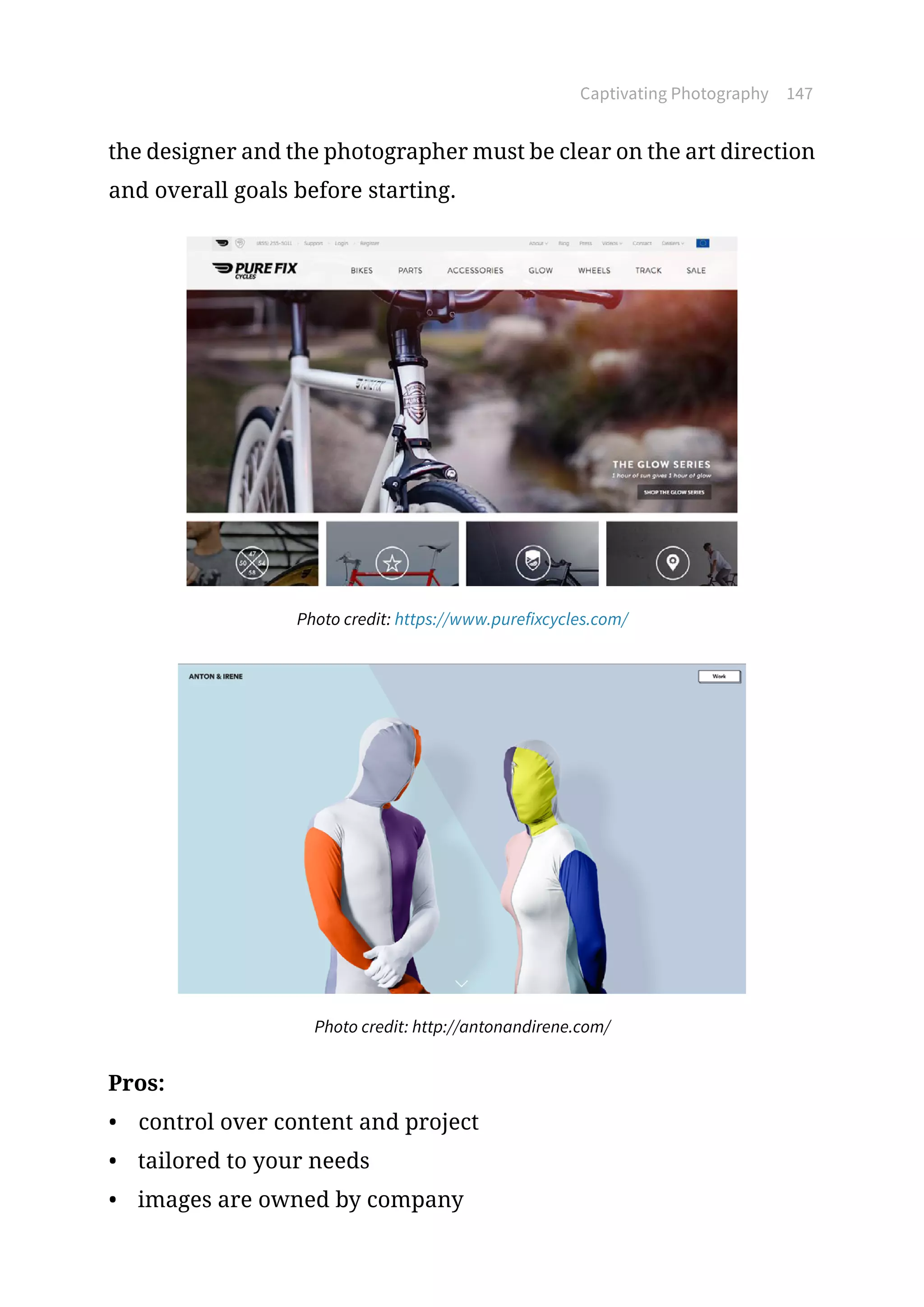 Captivating Photography 147
the designer and the photographer must be clear on the art direction
and overall goals before starting.
Photo credit: https://www.purefixcycles.com/
Photo credit: http://antonandirene.com/
Pros:
•	 control over content and project
•	 tailored to your needs
•	 images are owned by company
 