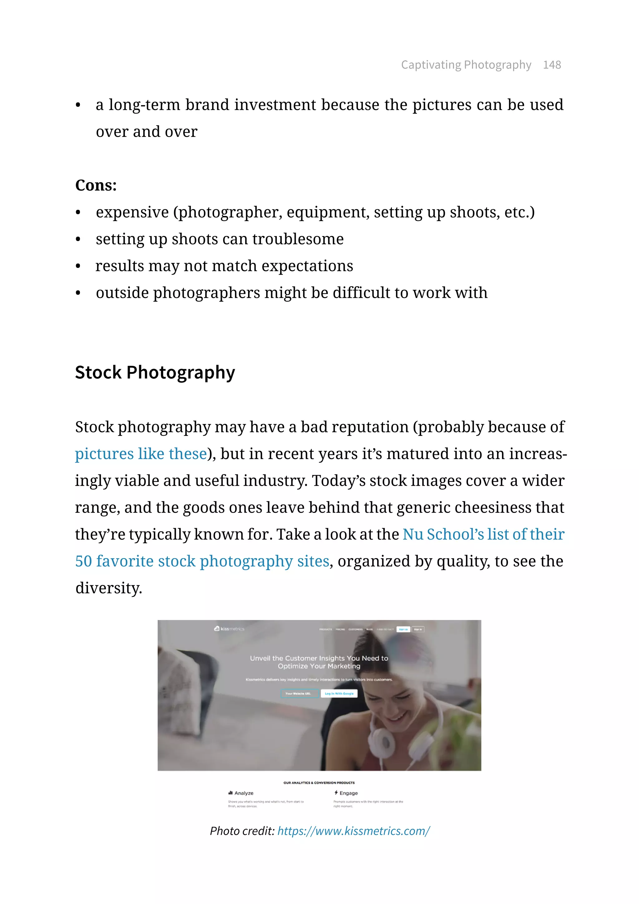 Captivating Photography 148
•	 a long-term brand investment because the pictures can be used
over and over
Cons:
•	 expensive (photographer, equipment, setting up shoots, etc.)
•	 setting up shoots can troublesome
•	 results may not match expectations
•	 outside photographers might be difficult to work with
Stock Photography
Stock photography may have a bad reputation (probably because of
pictures like these), but in recent years it’s matured into an increas-
ingly viable and useful industry. Today’s stock images cover a wider
range, and the goods ones leave behind that generic cheesiness that
they’re typically known for. Take a look at the Nu School’s list of their
50 favorite stock photography sites, organized by quality, to see the
diversity.
Photo credit: https://www.kissmetrics.com/
 
