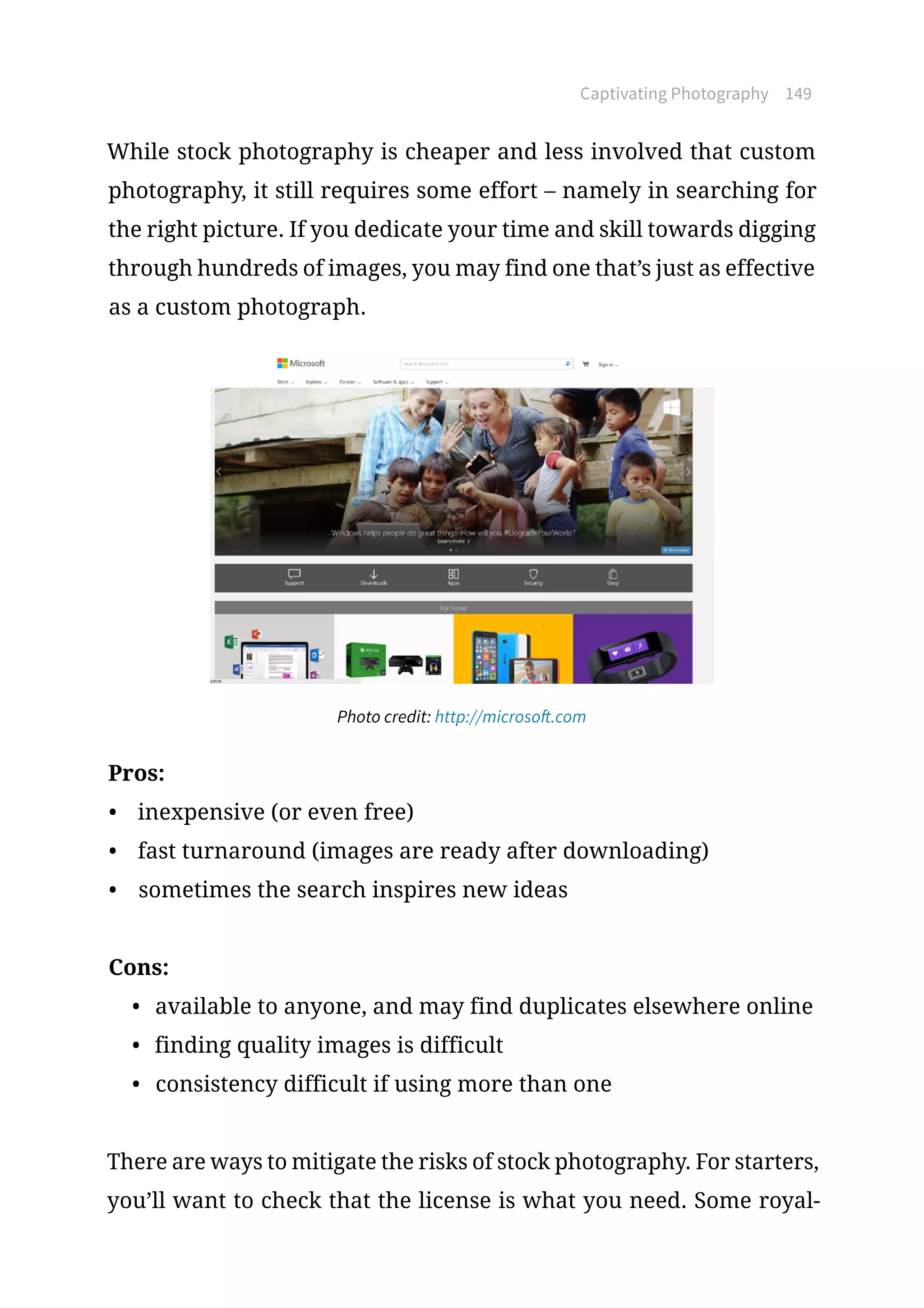 Captivating Photography 149
While stock photography is cheaper and less involved that custom
photography, it still requires some effort – namely in searching for
the right picture. If you dedicate your time and skill towards digging
through hundreds of images, you may find one that’s just as effective
as a custom photograph.
Photo credit: http://microsoft.com
Pros:
•	 inexpensive (or even free)
•	 fast turnaround (images are ready after downloading)
•	 sometimes the search inspires new ideas
Cons:
•	 available to anyone, and may find duplicates elsewhere online
•	 finding quality images is difficult
•	 consistency difficult if using more than one
There are ways to mitigate the risks of stock photography. For starters,
you’ll want to check that the license is what you need. Some royal-
 