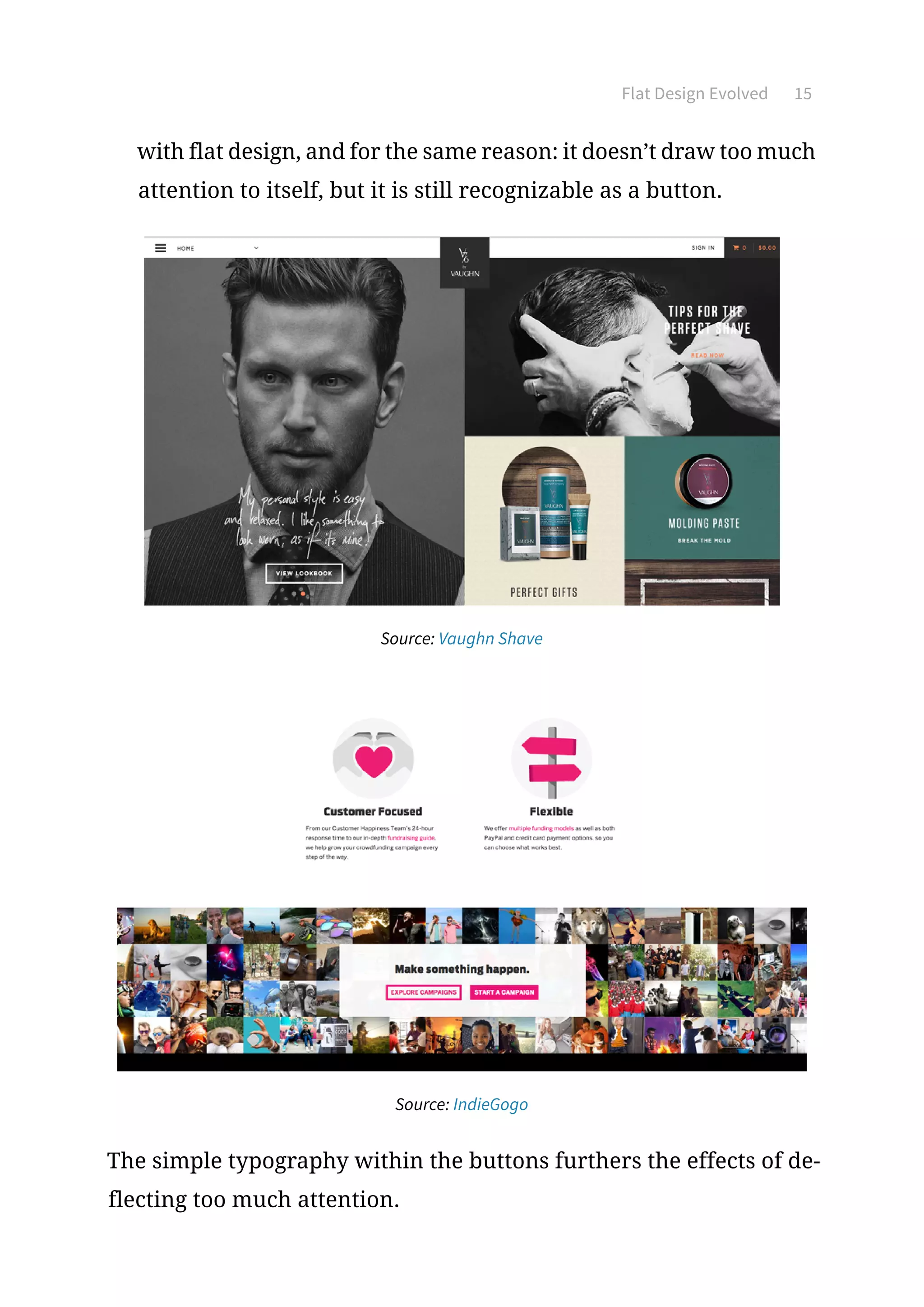 Flat Design Evolved 15
with flat design, and for the same reason: it doesn’t draw too much
attention to itself, but it is still recognizable as a button.
Source: Vaughn Shave
Source: IndieGogo
The simple typography within the buttons furthers the effects of de-
flecting too much attention.
 