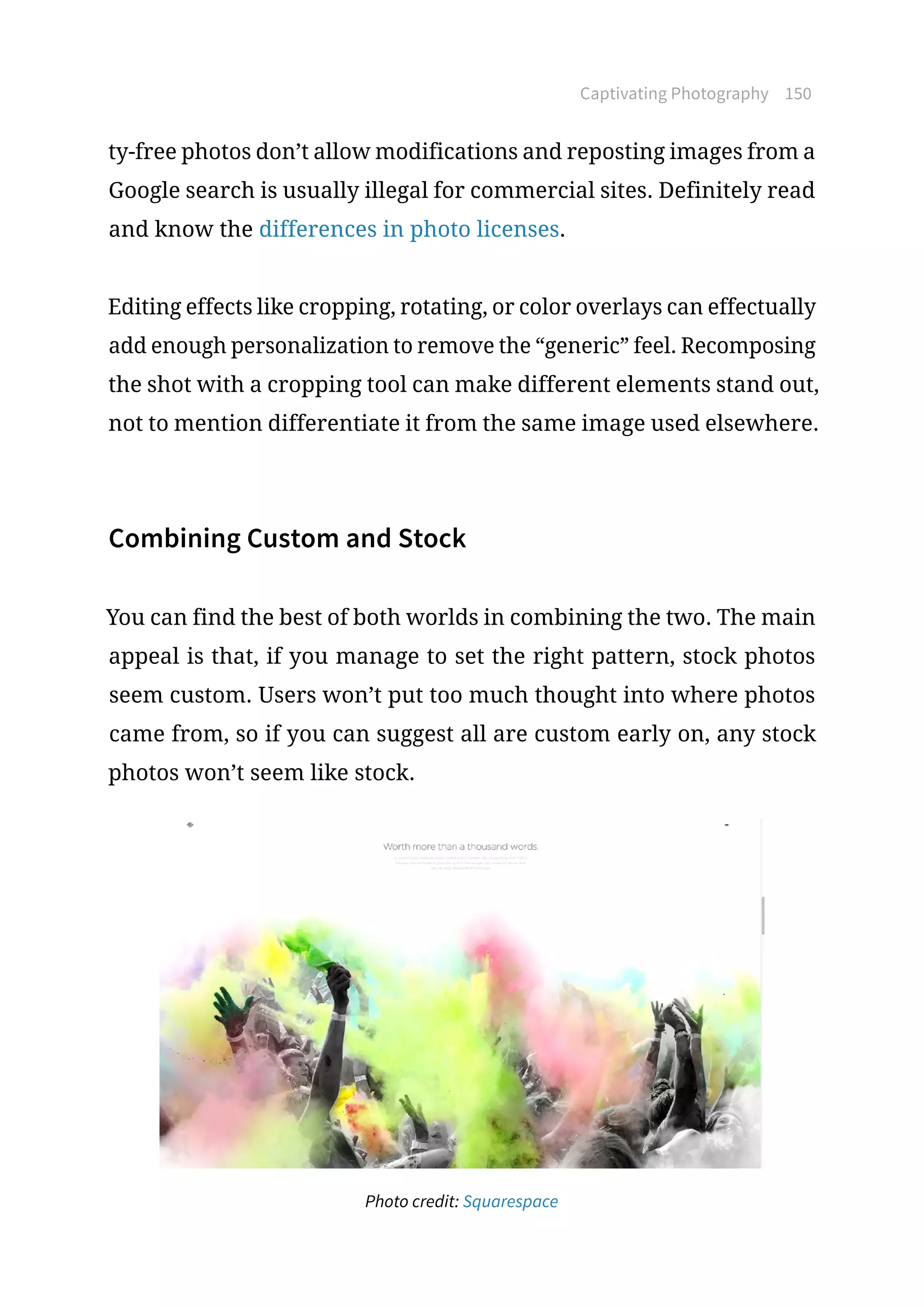 Captivating Photography 150
ty-free photos don’t allow modifications and reposting images from a
Google search is usually illegal for commercial sites. Definitely read
and know the differences in photo licenses.
Editing effects like cropping, rotating, or color overlays can effectually
add enough personalization to remove the “generic” feel. Recomposing
the shot with a cropping tool can make different elements stand out,
not to mention differentiate it from the same image used elsewhere.
Combining Custom and Stock
You can find the best of both worlds in combining the two. The main
appeal is that, if you manage to set the right pattern, stock photos
seem custom. Users won’t put too much thought into where photos
came from, so if you can suggest all are custom early on, any stock
photos won’t seem like stock.
Photo credit: Squarespace
 