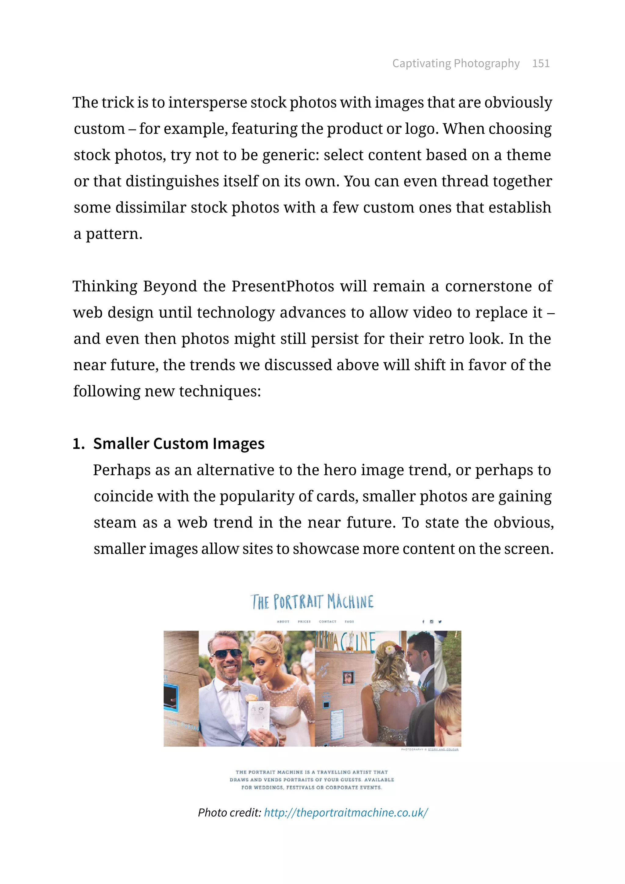 Captivating Photography 151
The trick is to intersperse stock photos with images that are obviously
custom – for example, featuring the product or logo. When choosing
stock photos, try not to be generic: select content based on a theme
or that distinguishes itself on its own. You can even thread together
some dissimilar stock photos with a few custom ones that establish
a pattern.
Thinking Beyond the PresentPhotos will remain a cornerstone of
web design until technology advances to allow video to replace it –
and even then photos might still persist for their retro look. In the
near future, the trends we discussed above will shift in favor of the
following new techniques:
1.	 Smaller Custom Images
Perhaps as an alternative to the hero image trend, or perhaps to
coincide with the popularity of cards, smaller photos are gaining
steam as a web trend in the near future. To state the obvious,
smaller images allow sites to showcase more content on the screen.
Photo credit: http://theportraitmachine.co.uk/
 