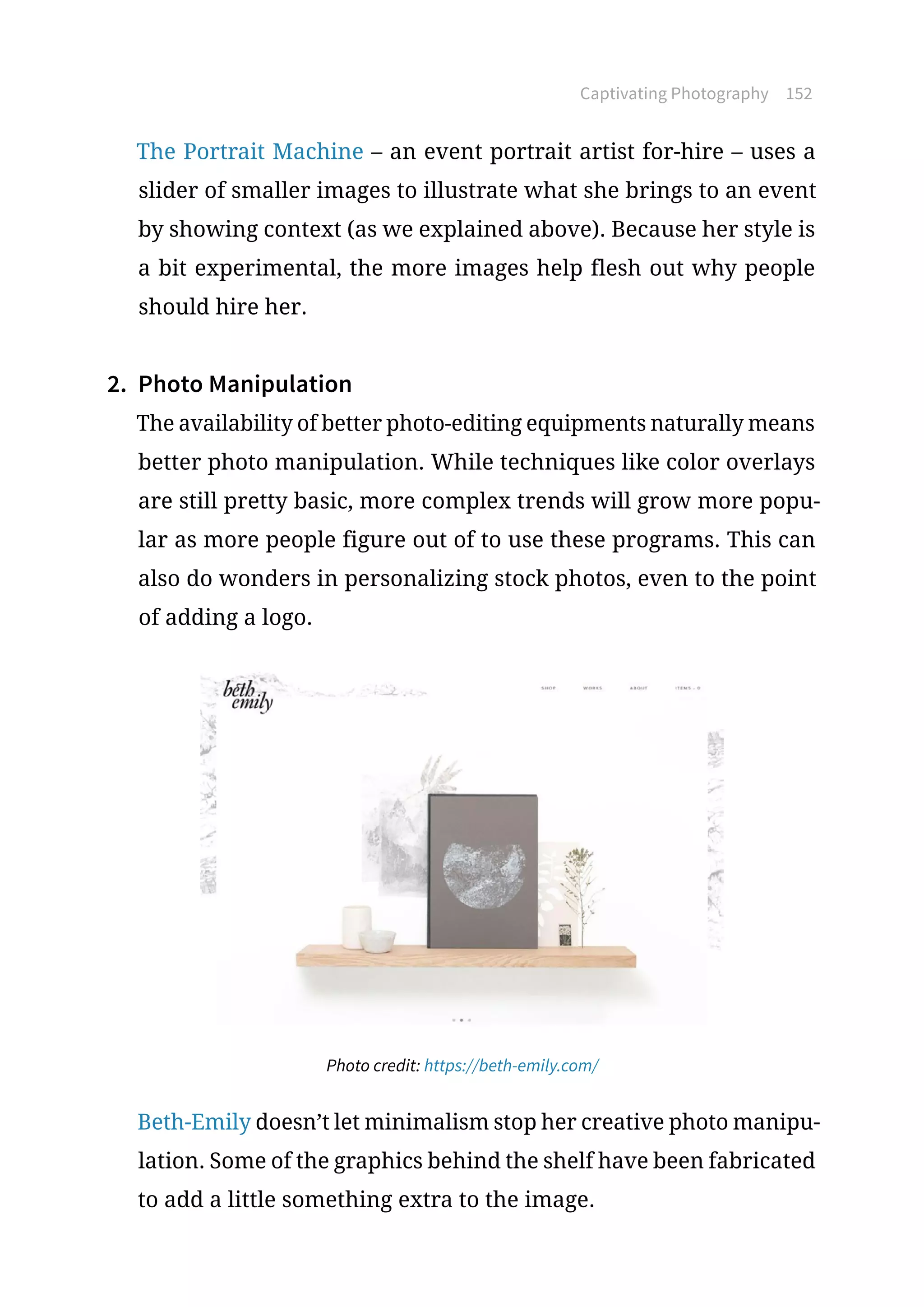 Captivating Photography 152
The Portrait Machine – an event portrait artist for-hire – uses a
slider of smaller images to illustrate what she brings to an event
by showing context (as we explained above). Because her style is
a bit experimental, the more images help flesh out why people
should hire her.
2.	 Photo Manipulation
The availability of better photo-editing equipments naturally means
better photo manipulation. While techniques like color overlays
are still pretty basic, more complex trends will grow more popu-
lar as more people figure out of to use these programs. This can
also do wonders in personalizing stock photos, even to the point
of adding a logo.
Photo credit: https://beth-emily.com/
Beth-Emily doesn’t let minimalism stop her creative photo manipu-
lation. Some of the graphics behind the shelf have been fabricated
to add a little something extra to the image.
 