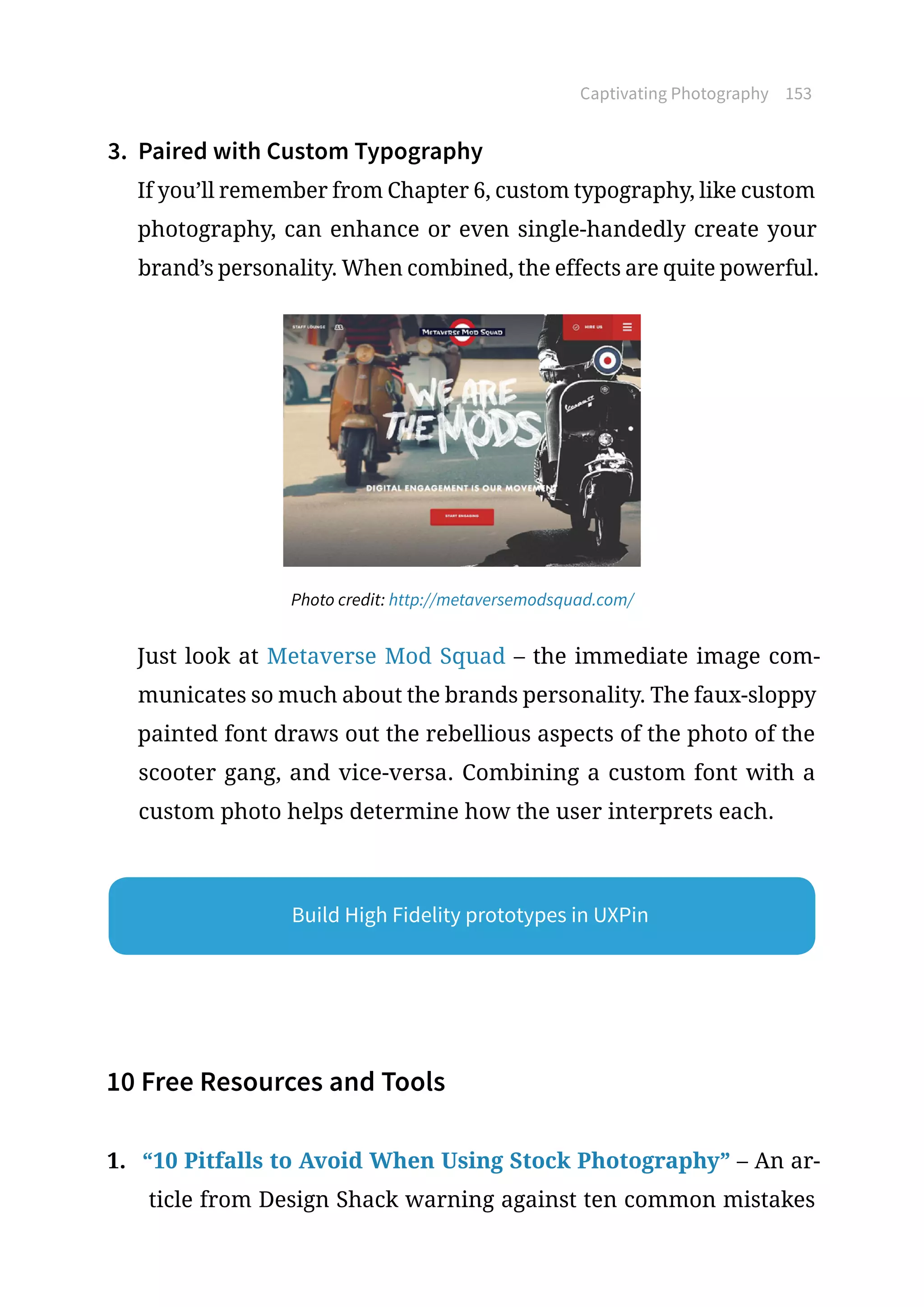 Captivating Photography 153
3.	 Paired with Custom Typography
If you’ll remember from Chapter 6, custom typography, like custom
photography, can enhance or even single-handedly create your
brand’s personality. When combined, the effects are quite powerful.
Photo credit: http://metaversemodsquad.com/
Just look at Metaverse Mod Squad – the immediate image com-
municates so much about the brands personality. The faux-sloppy
painted font draws out the rebellious aspects of the photo of the
scooter gang, and vice-versa. Combining a custom font with a
custom photo helps determine how the user interprets each.
10 Free Resources and Tools
1.	 “10 Pitfalls to Avoid When Using Stock Photography” – An ar-
ticle from Design Shack warning against ten common mistakes
Build High Fidelity prototypes in UXPin
 