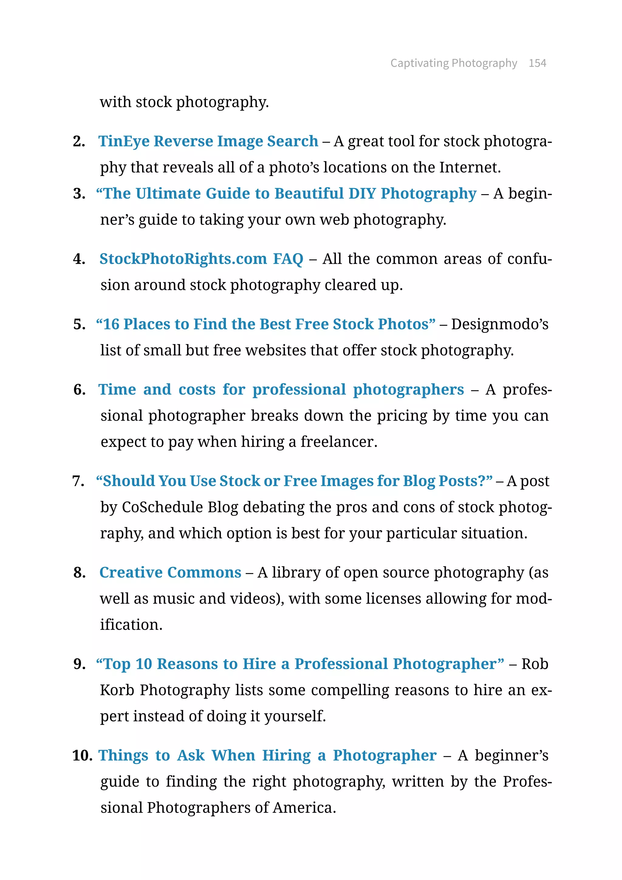 Captivating Photography 154
with stock photography.
2.	 TinEye Reverse Image Search – A great tool for stock photogra-
phy that reveals all of a photo’s locations on the Internet.
3.	 “The Ultimate Guide to Beautiful DIY Photography – A begin-
ner’s guide to taking your own web photography.
4.	 StockPhotoRights.com FAQ – All the common areas of confu-
sion around stock photography cleared up.
5.	 “16 Places to Find the Best Free Stock Photos” – Designmodo’s
list of small but free websites that offer stock photography.
6.	 Time and costs for professional photographers – A profes-
sional photographer breaks down the pricing by time you can
expect to pay when hiring a freelancer.
7.	 “Should You Use Stock or Free Images for Blog Posts?” – A post
by CoSchedule Blog debating the pros and cons of stock photog-
raphy, and which option is best for your particular situation.
8.	 Creative Commons – A library of open source photography (as
well as music and videos), with some licenses allowing for mod-
ification.
9.	 “Top 10 Reasons to Hire a Professional Photographer” – Rob
Korb Photography lists some compelling reasons to hire an ex-
pert instead of doing it yourself.
10.	Things to Ask When Hiring a Photographer – A beginner’s
guide to finding the right photography, written by the Profes-
sional Photographers of America.
 